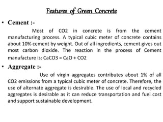 Features of Green Concrete
• Cement :-
Most of CO2 in concrete is from the cement
manufacturing process. A typical cubic meter of concrete contains
about 10% cement by weight. Out of all ingredients, cement gives out
most carbon dioxide. The reaction in the process of Cement
manufacture is: CaCO3 = CaO + CO2
• Aggregate :-
Use of virgin aggregates contributes about 1% of all
CO2 emissions from a typical cubic meter of concrete. Therefore, the
use of alternate aggregate is desirable. The use of local and recycled
aggregates is desirable as it can reduce transportation and fuel cost
and support sustainable development.
 