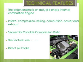  The green engine is an actual 6 phase internal
combustion engine
 Intake, compression, mixing, combustion, power and
exhaust
 Sequential Variable Compression Ratio
 The features are………
 Direct Air Intake
TECHNICAL FEATURES
 