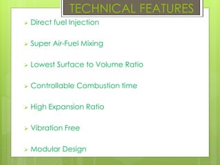  Direct fuel Injection
 Super Air-Fuel Mixing
 Lowest Surface to Volume Ratio
 Controllable Combustion time
 High Expansion Ratio
 Vibration Free
 Modular Design
TECHNICAL FEATURES
 