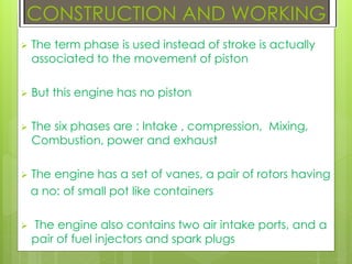  The term phase is used instead of stroke is actually
associated to the movement of piston
 But this engine has no piston
 The six phases are : Intake , compression, Mixing,
Combustion, power and exhaust
 The engine has a set of vanes, a pair of rotors having
a no: of small pot like containers
 The engine also contains two air intake ports, and a
pair of fuel injectors and spark plugs
CONSTRUCTION AND WORKING
 