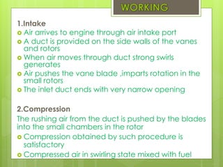 1.Intake
 Air arrives to engine through air intake port
 A duct is provided on the side walls of the vanes
and rotors
 When air moves through duct strong swirls
generates
 Air pushes the vane blade ,imparts rotation in the
small rotors
 The inlet duct ends with very narrow opening
2.Compression
The rushing air from the duct is pushed by the blades
into the small chambers in the rotor
 Compression obtained by such procedure is
satisfactory
 Compressed air in swirling state mixed with fuel
 