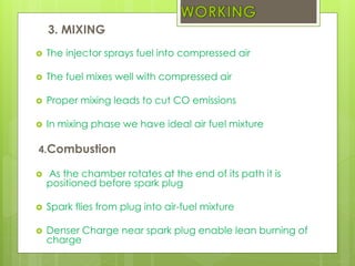 3. MIXING
 The injector sprays fuel into compressed air
 The fuel mixes well with compressed air
 Proper mixing leads to cut CO emissions
 In mixing phase we have ideal air fuel mixture
4.Combustion
 As the chamber rotates at the end of its path it is
positioned before spark plug
 Spark flies from plug into air-fuel mixture
 Denser Charge near spark plug enable lean burning of
charge
 