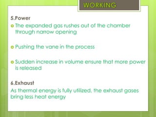 5.Power
 The expanded gas rushes out of the chamber
through narrow opening
 Pushing the vane in the process
 Sudden increase in volume ensure that more power
is released
6.Exhaust
As thermal energy is fully utilized, the exhaust gases
bring less heat energy
 