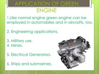 APPLICATION OF GREEN
ENGINE
1.Like normal engine green engine can be
employed in automobiles and in aircrafts, too.
2. Engineering applications.
3. Military use.
4. Mines.
5. Electrical Generators.
6. Ships and submarines.
 