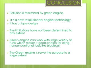 CONCLUSION
 Pollution is minimized by green engine.
 it’s a new revolutionary engine technology.
 It has unique design
 The limitations have not been determined to
any extent
 Green engine can work with large variety of
fuels which makes it good choice for using
nonconventional fuels like biodiesel.
 The Green engine is serve the purpose to a
large extent
 
