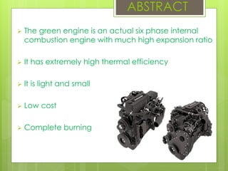  The green engine is an actual six phase internal
combustion engine with much high expansion ratio
 It has extremely high thermal efficiency
 It is light and small
 Low cost
 Complete burning
ABSTRACT
 