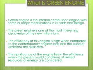 What Is GREEN ENGINE
 Green engine is the internal combustion engine with
some or major modifications in its parts and design.
 The green engine is one of the most interesting
discoveries of the new millennium.
 The efficiency of this engine is high when compared
to the contemporary engines and also the exhaust
emissions are near zero.
 The significance of the engine lies in the efficiency
when the present world conditions of limited
resources of energy are considered.
 