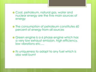  Coal, petroleum, natural gas, water and
nuclear energy are the five main sources of
energy
 The consumption of petroleum constitutes 60
percent of energy from all sources
 Green engine is a 6 phase engine which has
a very low exhaust emission, high efficiency,
low vibrations etc….
 Its uniqueness to adapt to any fuel which is
also well burnt
 
