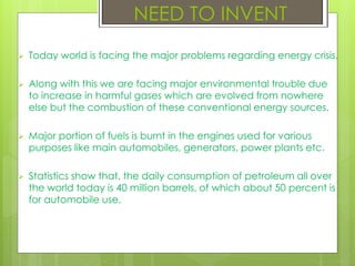  Today world is facing the major problems regarding energy crisis.
 Along with this we are facing major environmental trouble due
to increase in harmful gases which are evolved from nowhere
else but the combustion of these conventional energy sources.
 Major portion of fuels is burnt in the engines used for various
purposes like main automobiles, generators, power plants etc.
 Statistics show that, the daily consumption of petroleum all over
the world today is 40 million barrels, of which about 50 percent is
for automobile use.
NEED TO INVENT
 