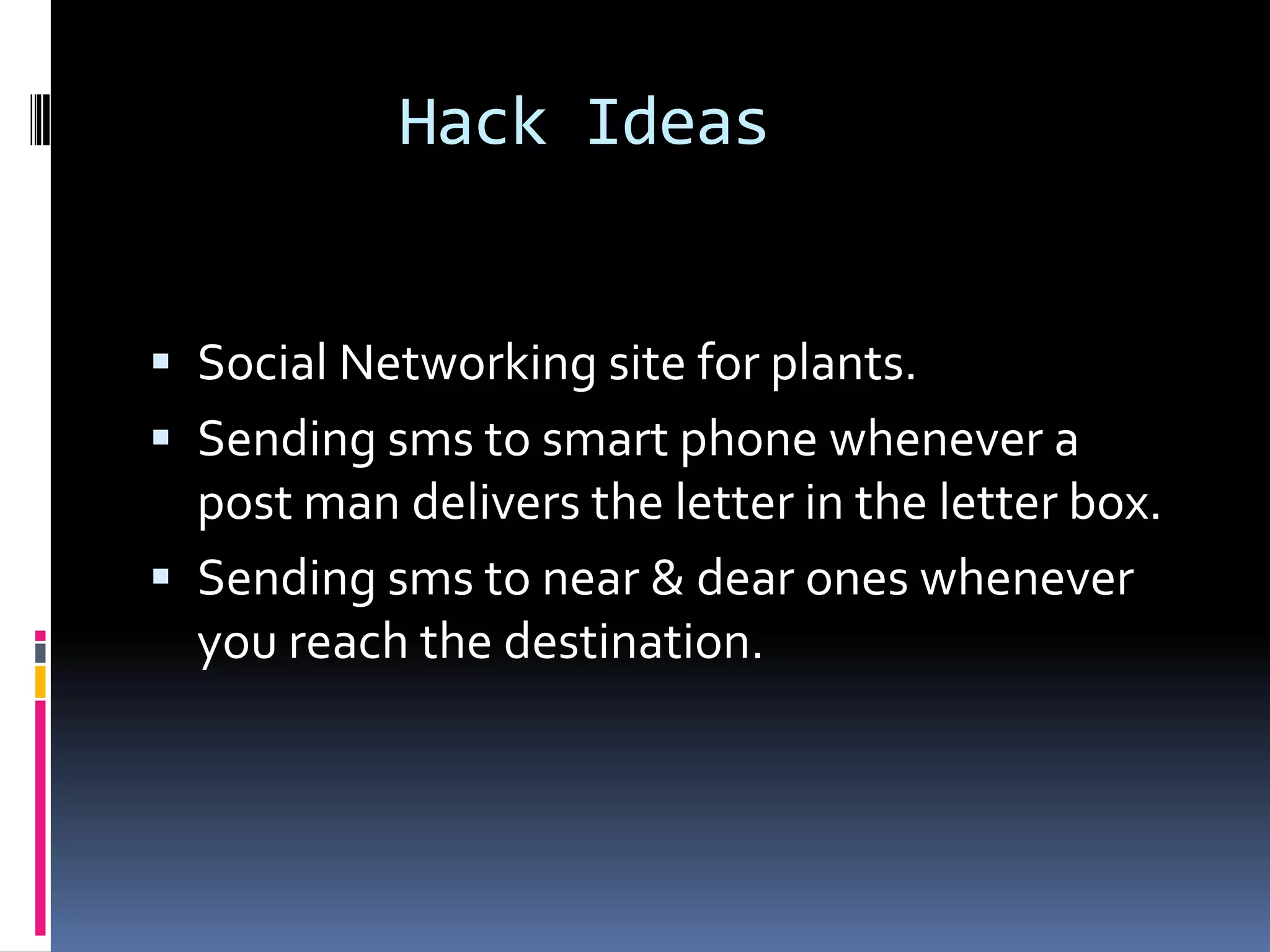 Hack Ideas


 Social Networking site for plants.
 Sending sms to smart phone whenever a
  post man delivers the letter in the letter box.
 Sending sms to near & dear ones whenever
  you reach the destination.
 