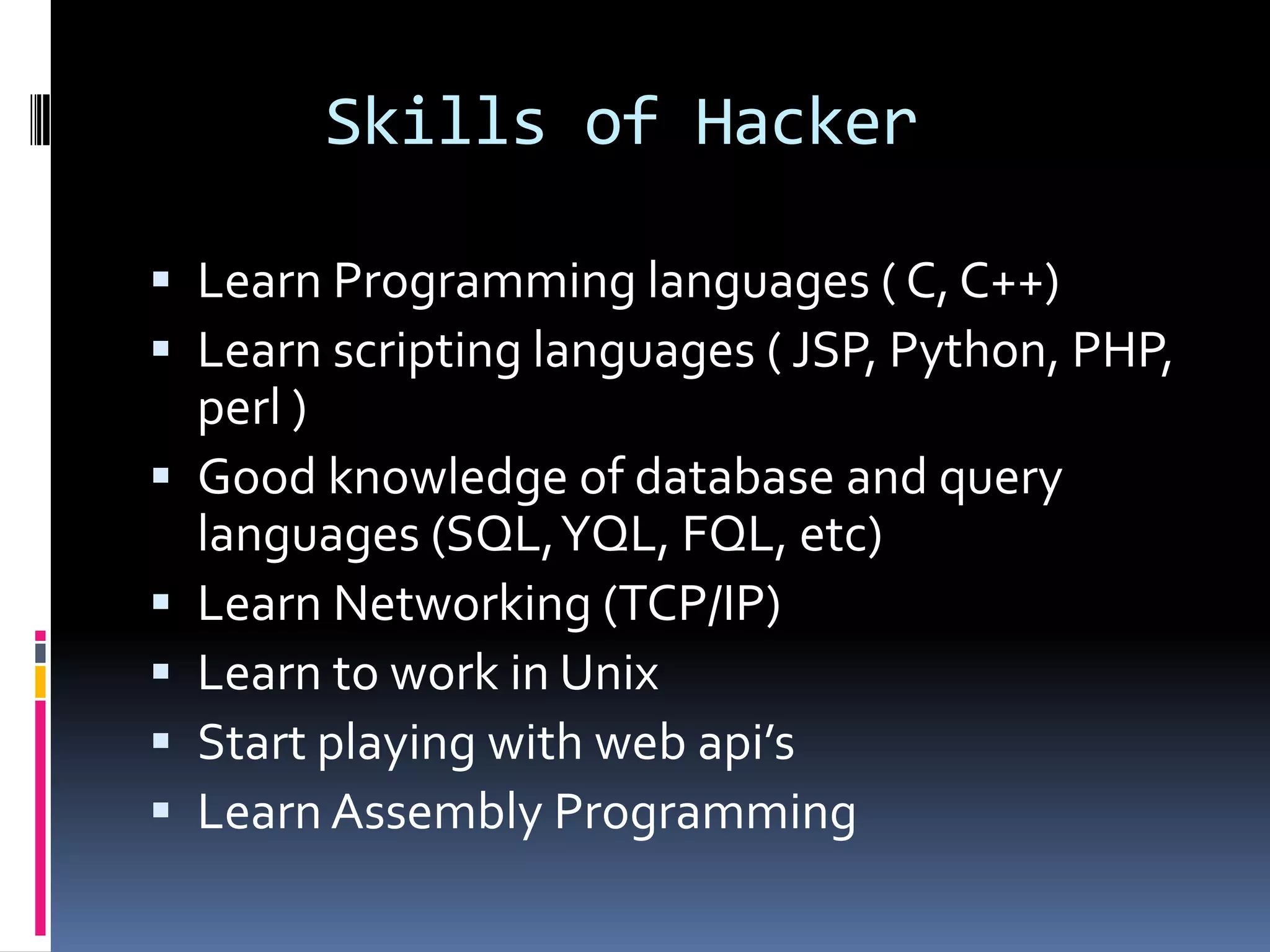 Skills of Hacker

 Learn Programming languages ( C, C++)
 Learn scripting languages ( JSP, Python, PHP,
    perl )
   Good knowledge of database and query
    languages (SQL, YQL, FQL, etc)
   Learn Networking (TCP/IP)
   Learn to work in Unix
   Start playing with web api’s
   Learn Assembly Programming
 