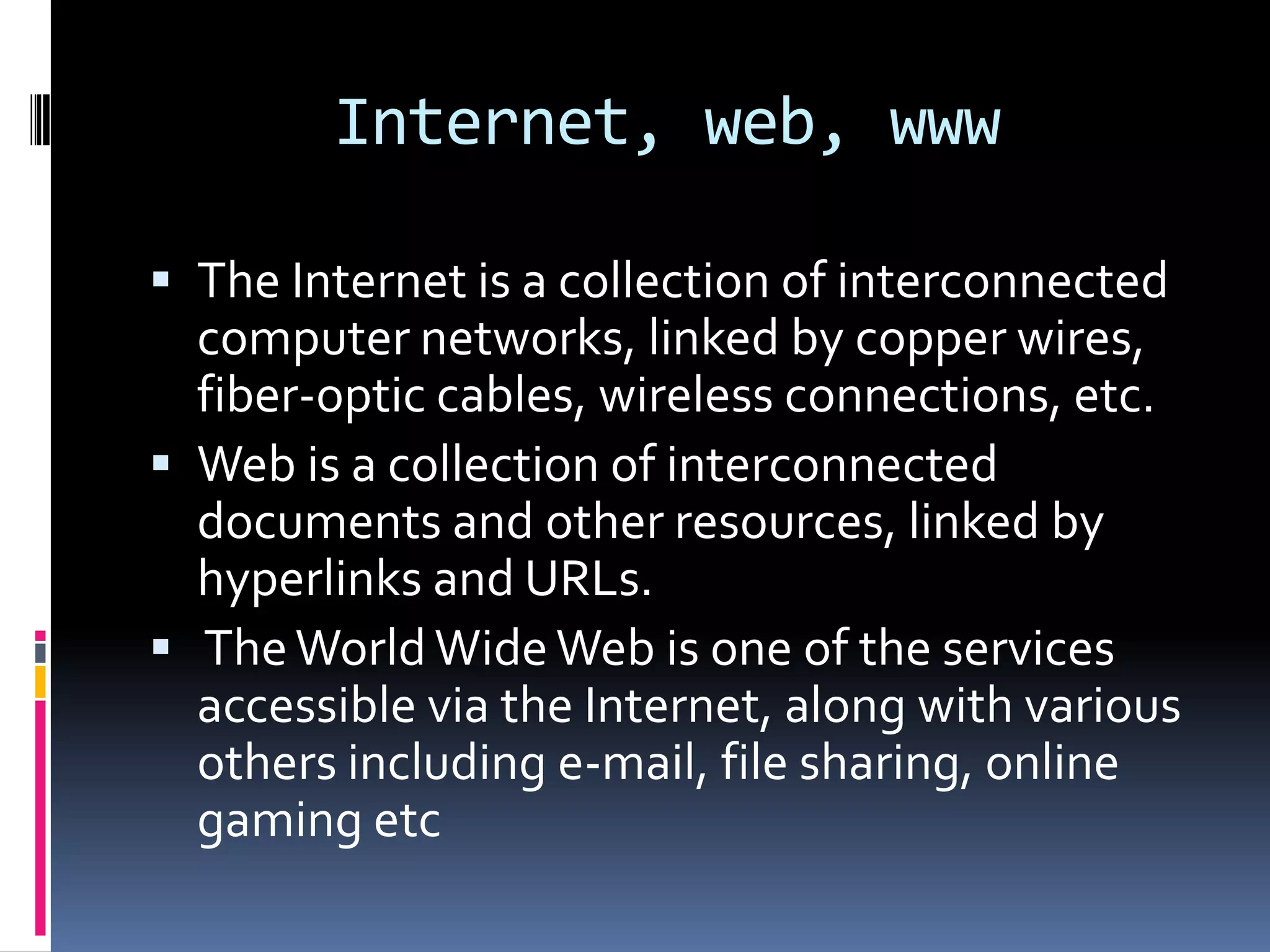 Internet, web, www

 The Internet is a collection of interconnected
  computer networks, linked by copper wires,
  fiber-optic cables, wireless connections, etc.
 Web is a collection of interconnected
  documents and other resources, linked by
  hyperlinks and URLs.
 The World Wide Web is one of the services
  accessible via the Internet, along with various
  others including e-mail, file sharing, online
  gaming etc
 