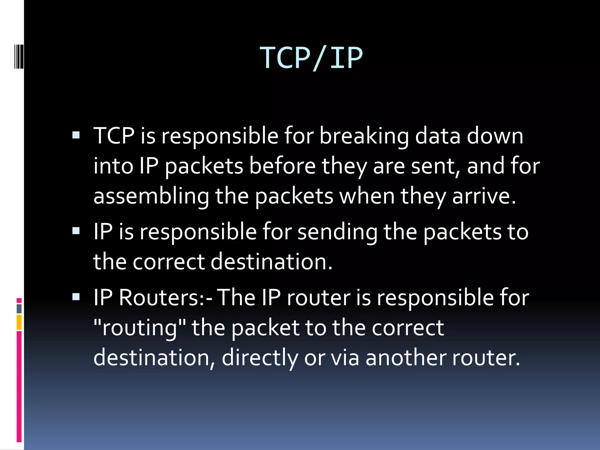 TCP/IP

 TCP is responsible for breaking data down
  into IP packets before they are sent, and for
  assembling the packets when they arrive.
 IP is responsible for sending the packets to
  the correct destination.
 IP Routers:- The IP router is responsible for
  "routing" the packet to the correct
  destination, directly or via another router.
 