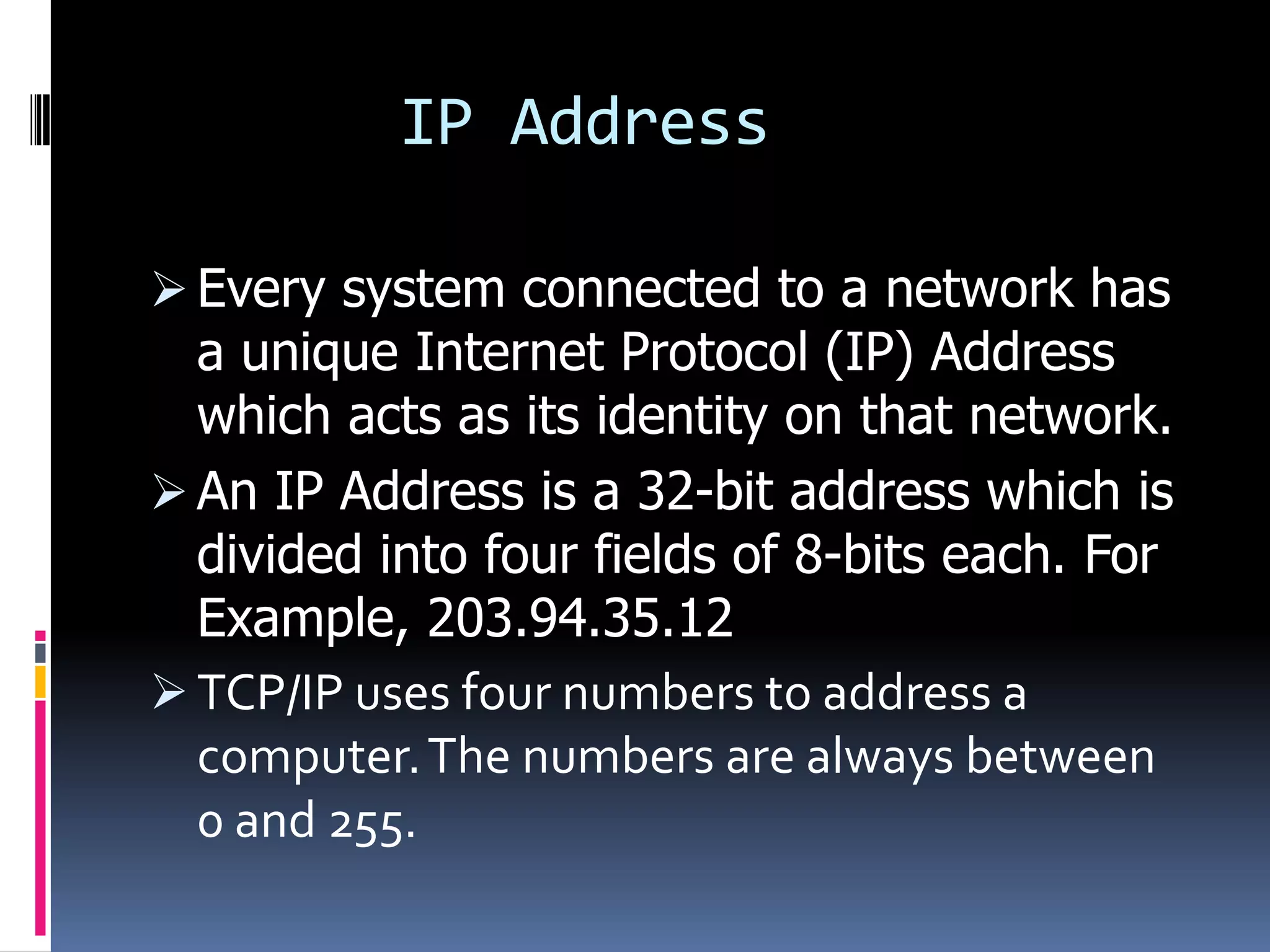 IP Address

 Every system connected to a network has
  a unique Internet Protocol (IP) Address
  which acts as its identity on that network.
 An IP Address is a 32-bit address which is
  divided into four fields of 8-bits each. For
  Example, 203.94.35.12
 TCP/IP uses four numbers to address a
  computer. The numbers are always between
  0 and 255.
 