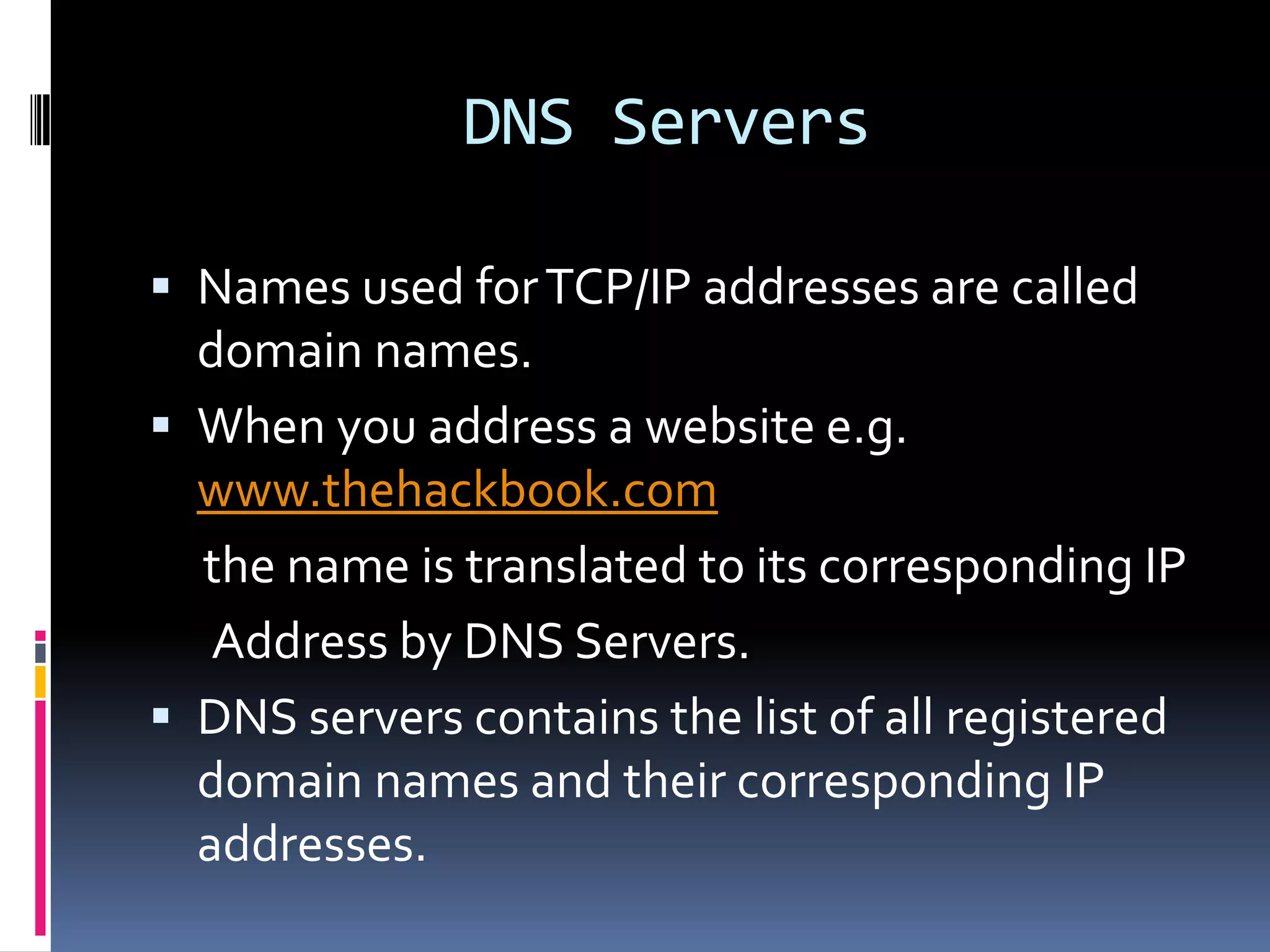 DNS Servers

 Names used for TCP/IP addresses are called
  domain names.
 When you address a website e.g.
  www.thehackbook.com
  the name is translated to its corresponding IP
   Address by DNS Servers.
 DNS servers contains the list of all registered
  domain names and their corresponding IP
  addresses.
 