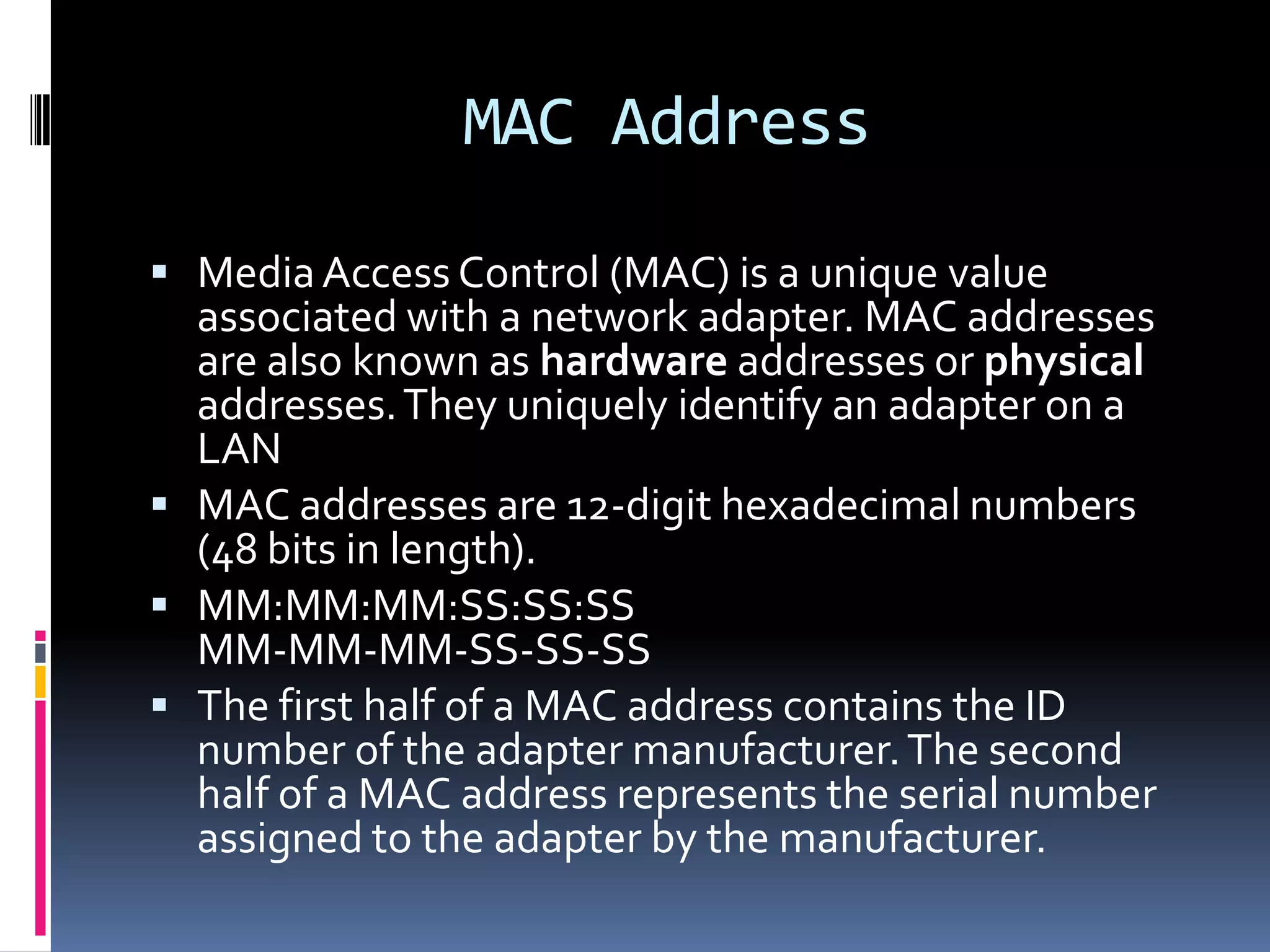 MAC Address

 Media Access Control (MAC) is a unique value
  associated with a network adapter. MAC addresses
  are also known as hardware addresses or physical
  addresses. They uniquely identify an adapter on a
  LAN
 MAC addresses are 12-digit hexadecimal numbers
  (48 bits in length).
 MM:MM:MM:SS:SS:SS
  MM-MM-MM-SS-SS-SS
 The first half of a MAC address contains the ID
  number of the adapter manufacturer. The second
  half of a MAC address represents the serial number
  assigned to the adapter by the manufacturer.
 