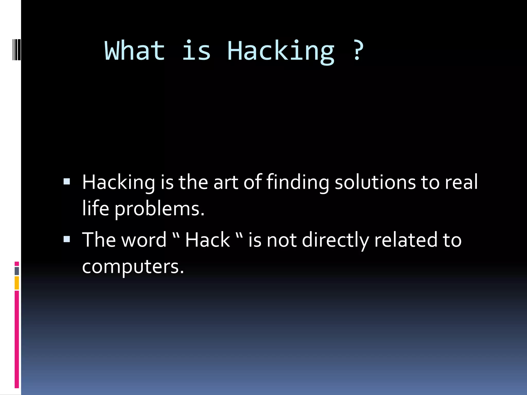 What is Hacking ?



 Hacking is the art of finding solutions to real
  life problems.
 The word “ Hack “ is not directly related to
  computers.
 