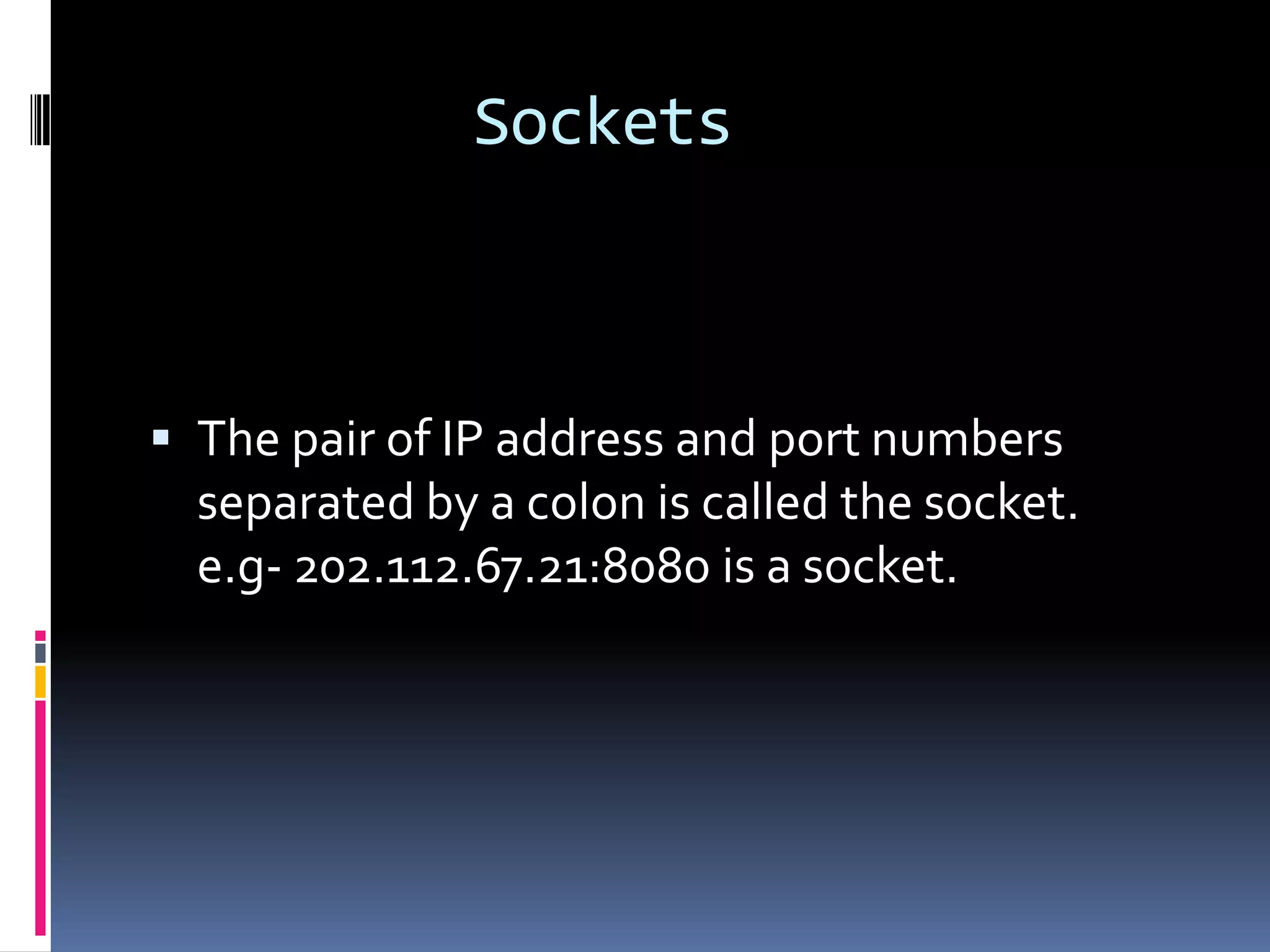 Sockets



 The pair of IP address and port numbers
  separated by a colon is called the socket.
  e.g- 202.112.67.21:8080 is a socket.
 