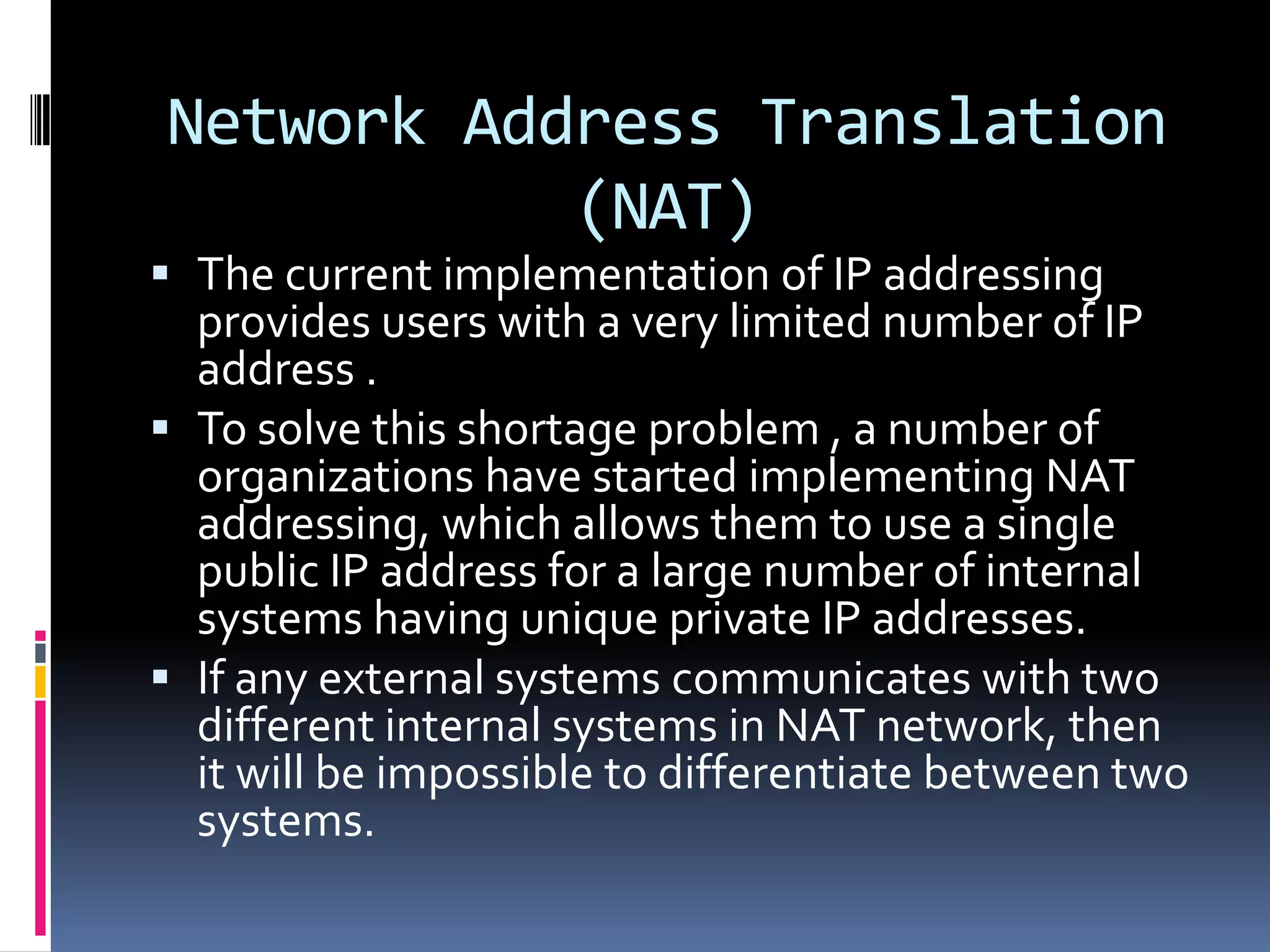 Network Address Translation
           (NAT)
 The current implementation of IP addressing
  provides users with a very limited number of IP
  address .
 To solve this shortage problem , a number of
  organizations have started implementing NAT
  addressing, which allows them to use a single
  public IP address for a large number of internal
  systems having unique private IP addresses.
 If any external systems communicates with two
  different internal systems in NAT network, then
  it will be impossible to differentiate between two
  systems.
 