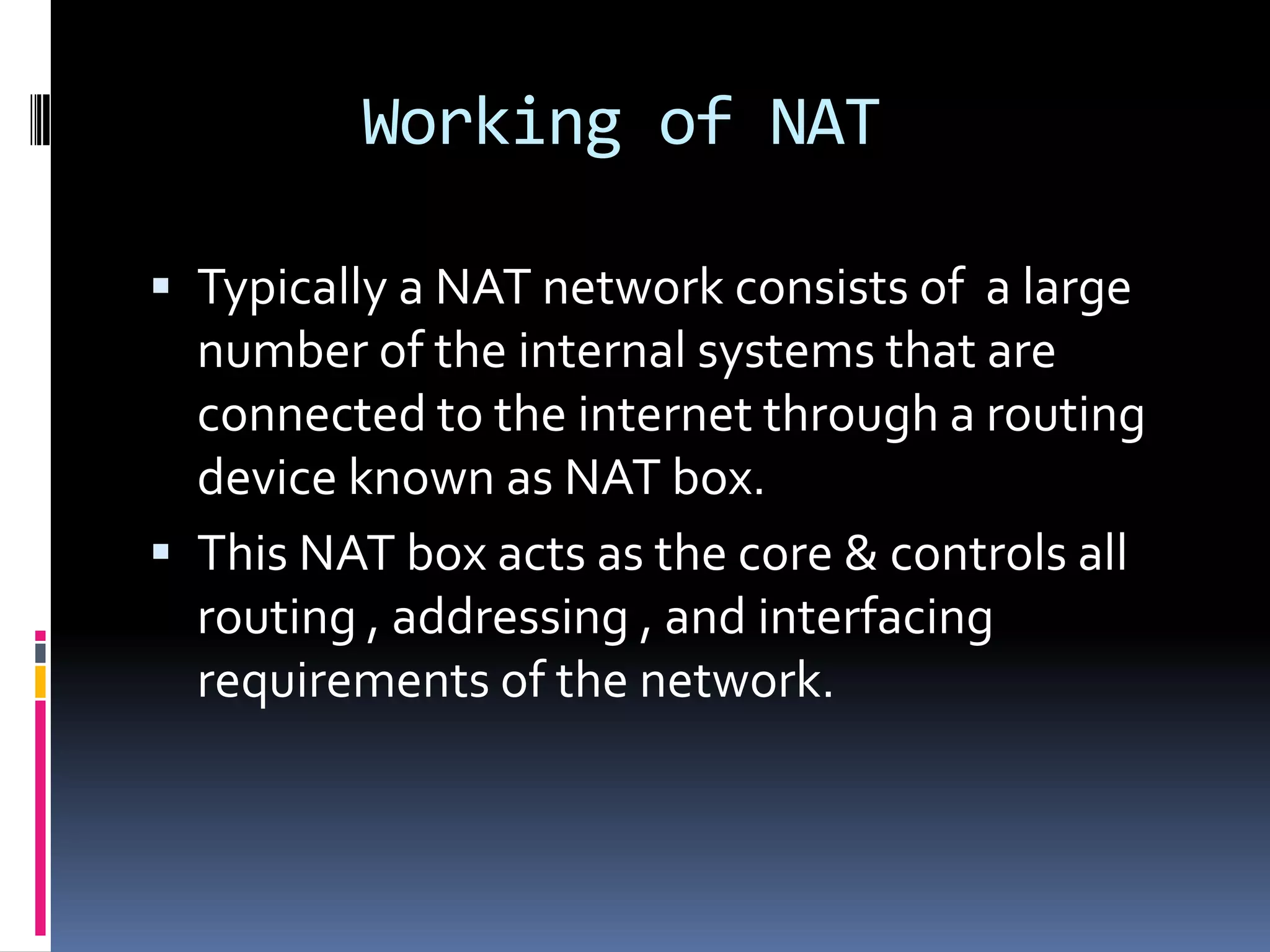 Working of NAT

 Typically a NAT network consists of a large
  number of the internal systems that are
  connected to the internet through a routing
  device known as NAT box.
 This NAT box acts as the core & controls all
  routing , addressing , and interfacing
  requirements of the network.
 