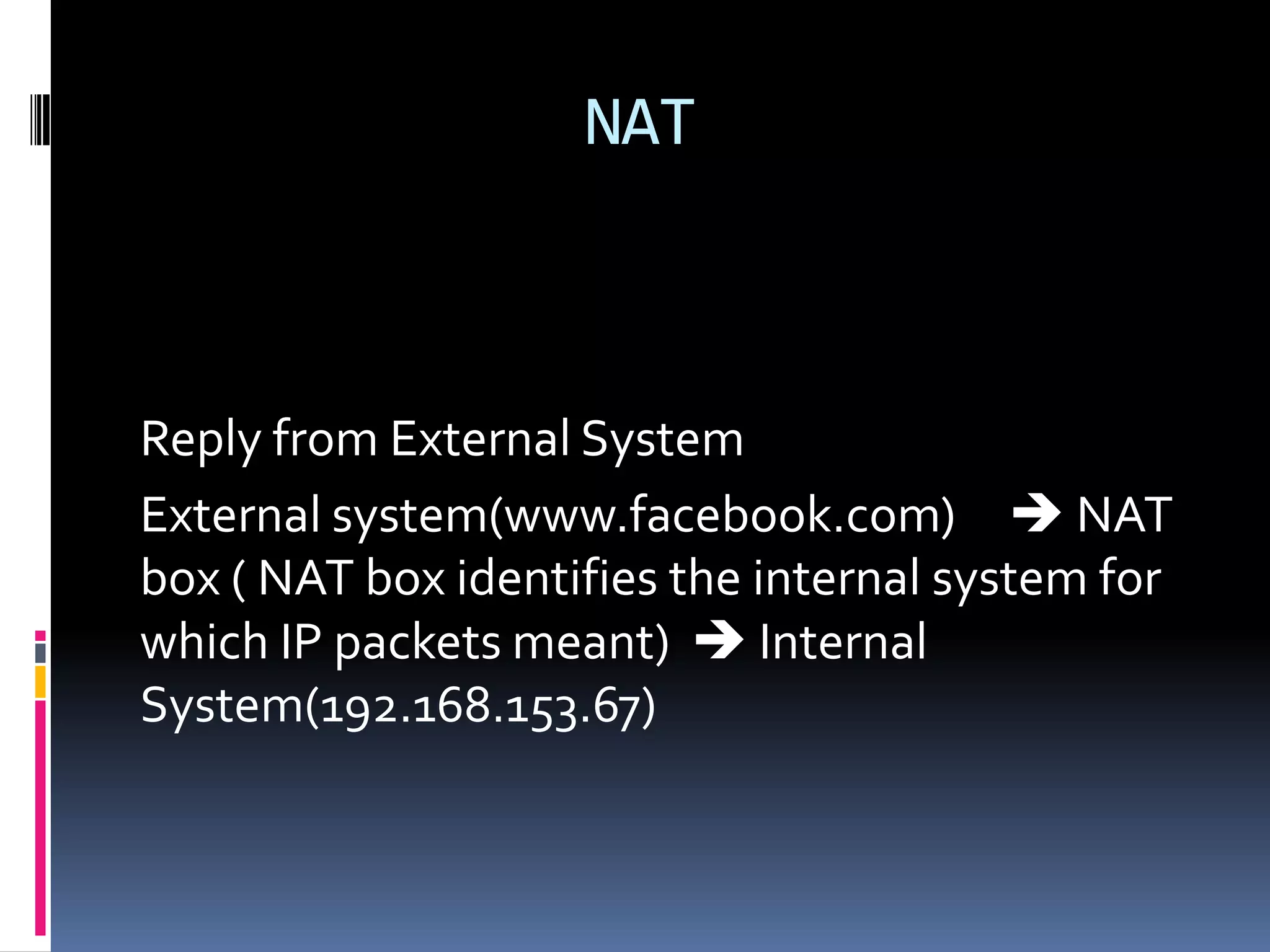 NAT



Reply from External System
External system(www.facebook.com)  NAT
box ( NAT box identifies the internal system for
which IP packets meant)  Internal
System(192.168.153.67)
 