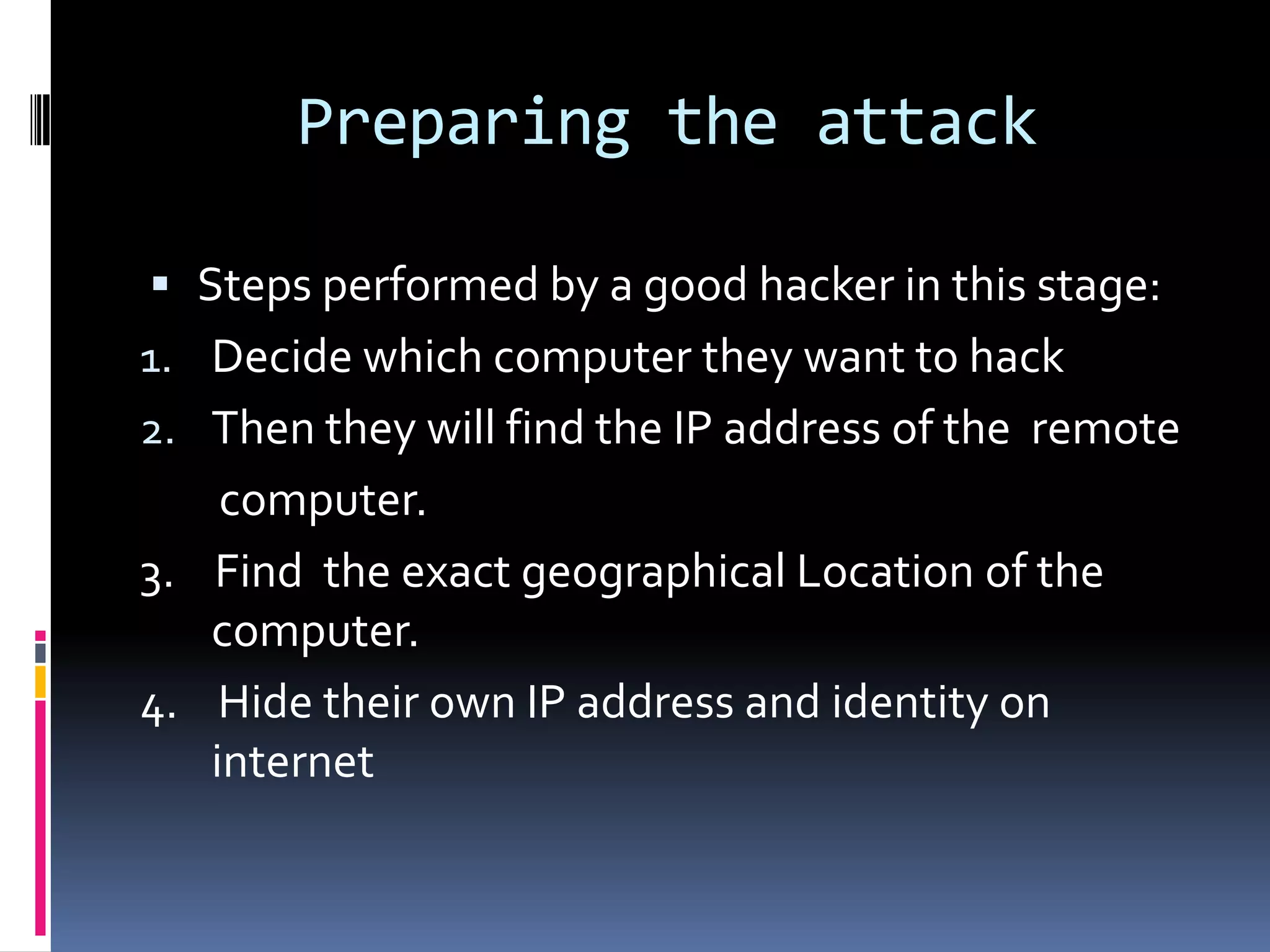 Preparing the attack

 Steps performed by a good hacker in this stage:
1. Decide which computer they want to hack
2. Then they will find the IP address of the remote
    computer.
3. Find the exact geographical Location of the
   computer.
4. Hide their own IP address and identity on
   internet
 