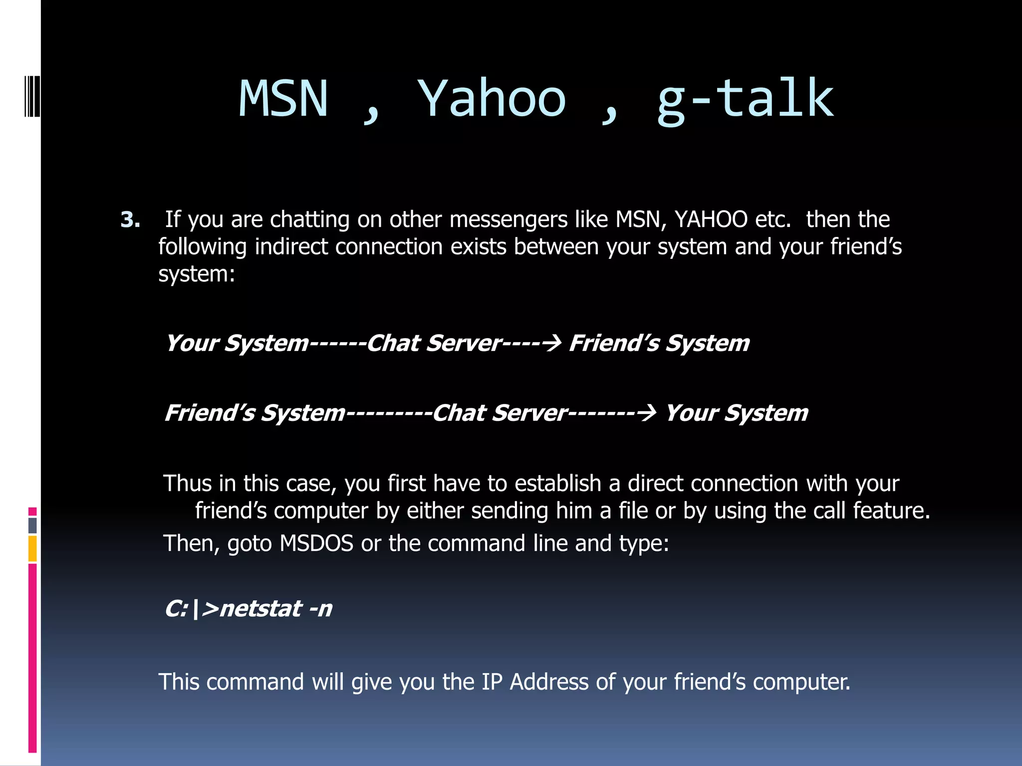 MSN , Yahoo , g-talk
3.    If you are chatting on other messengers like MSN, YAHOO etc. then the
     following indirect connection exists between your system and your friend’s
     system:


     Your System------Chat Server---- Friend’s System

     Friend’s System---------Chat Server------- Your System

     Thus in this case, you first have to establish a direct connection with your
        friend’s computer by either sending him a file or by using the call feature.
     Then, goto MSDOS or the command line and type:

     C:>netstat -n


     This command will give you the IP Address of your friend’s computer.
 