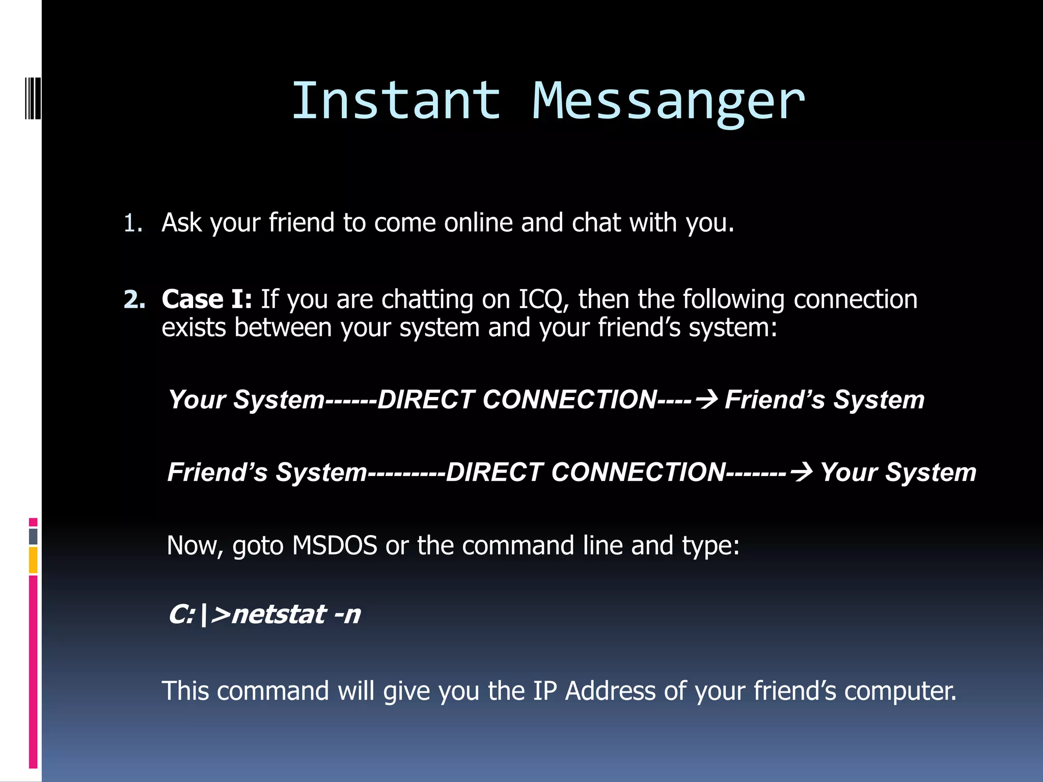 Instant Messanger
1. Ask your friend to come online and chat with you.


2. Case I: If you are chatting on ICQ, then the following connection
   exists between your system and your friend’s system:

   Your System------DIRECT CONNECTION---- Friend’s System

   Friend’s System---------DIRECT CONNECTION------- Your System

   Now, goto MSDOS or the command line and type:

   C:>netstat -n

   This command will give you the IP Address of your friend’s computer.
 