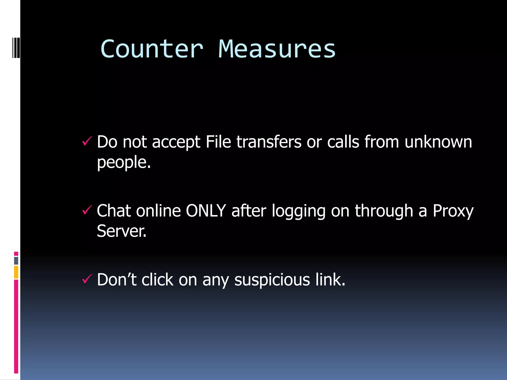 Counter Measures


 Do not accept File transfers or calls from unknown
  people.

 Chat online ONLY after logging on through a Proxy
  Server.

 Don’t click on any suspicious link.
 