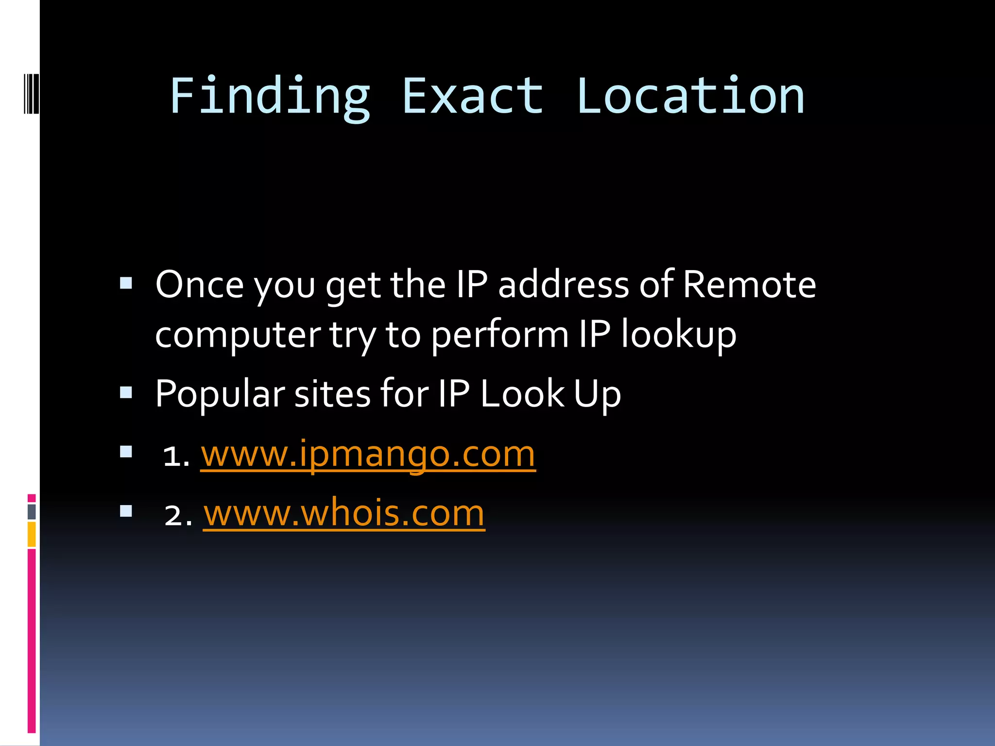 Finding Exact Location


 Once you get the IP address of Remote
  computer try to perform IP lookup
 Popular sites for IP Look Up
 1. www.ipmango.com
 2. www.whois.com
 
