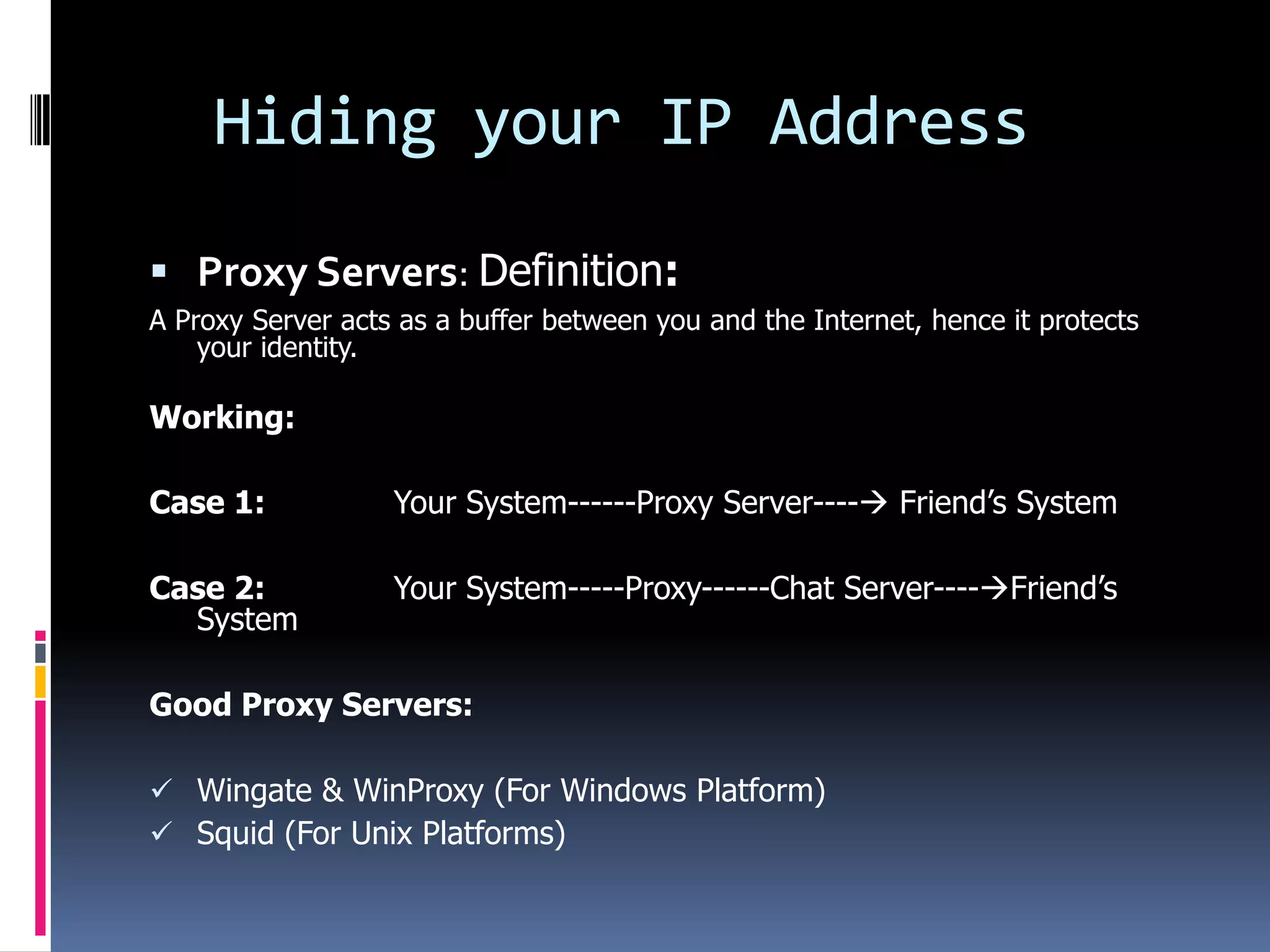 Hiding your IP Address

 Proxy Servers: Definition:
A Proxy Server acts as a buffer between you and the Internet, hence it protects
    your identity.

Working:

Case 1:            Your System------Proxy Server---- Friend’s System

Case 2:            Your System-----Proxy------Chat Server----Friend’s
  System

Good Proxy Servers:

 Wingate & WinProxy (For Windows Platform)
 Squid (For Unix Platforms)
 