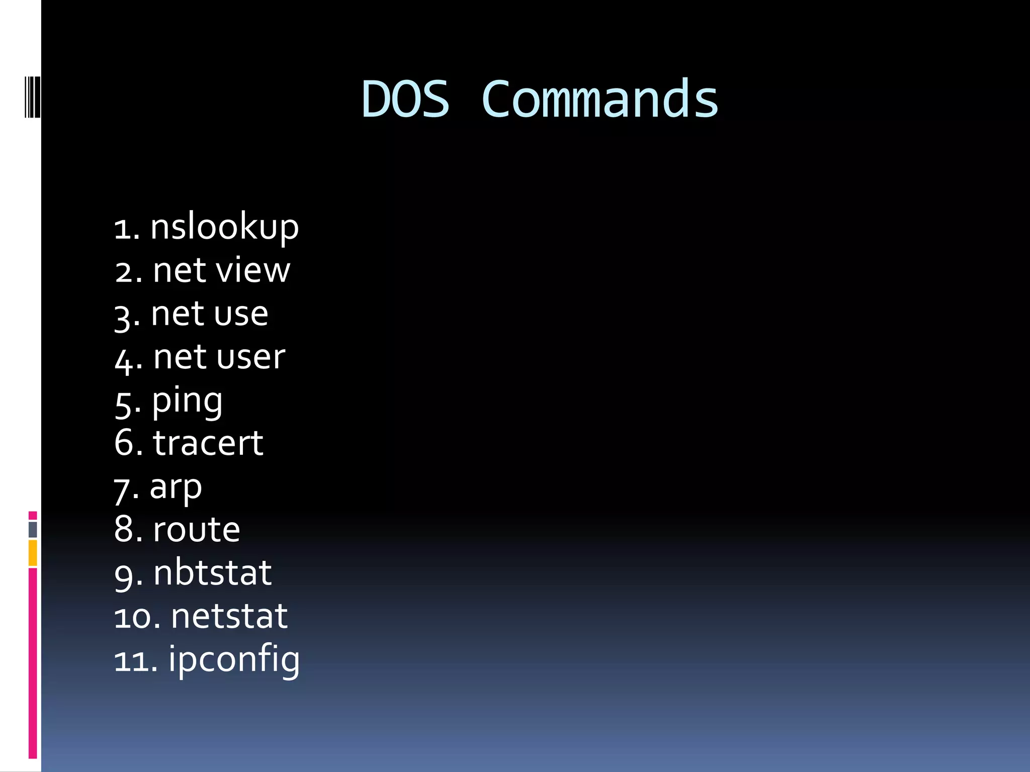 DOS Commands

1. nslookup
2. net view
3. net use
4. net user
5. ping
6. tracert
7. arp
8. route
9. nbtstat
10. netstat
11. ipconfig
 