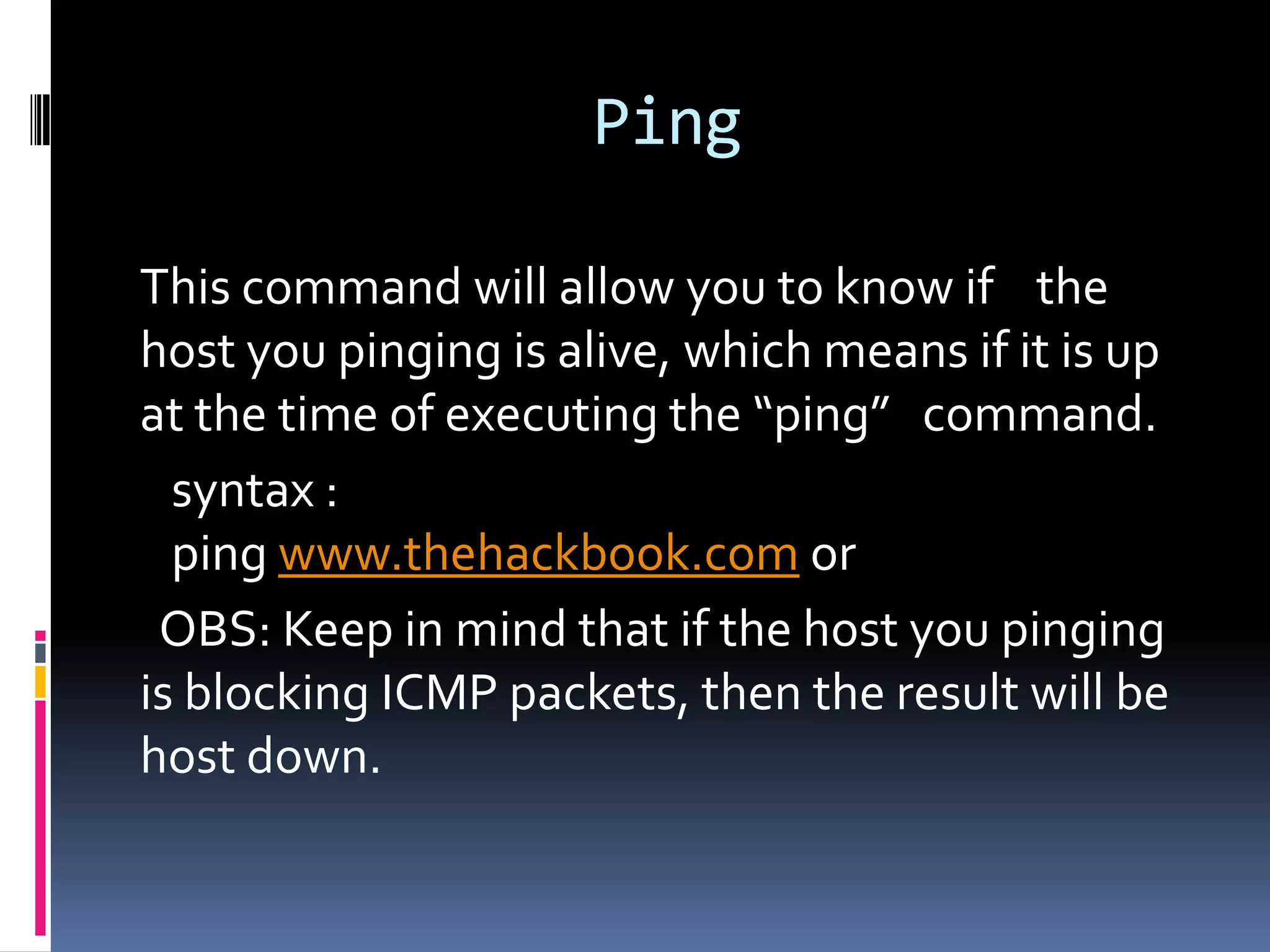Ping

This command will allow you to know if the
host you pinging is alive, which means if it is up
at the time of executing the “ping” command.
  syntax :
  ping www.thehackbook.com or
 OBS: Keep in mind that if the host you pinging
is blocking ICMP packets, then the result will be
host down.
 