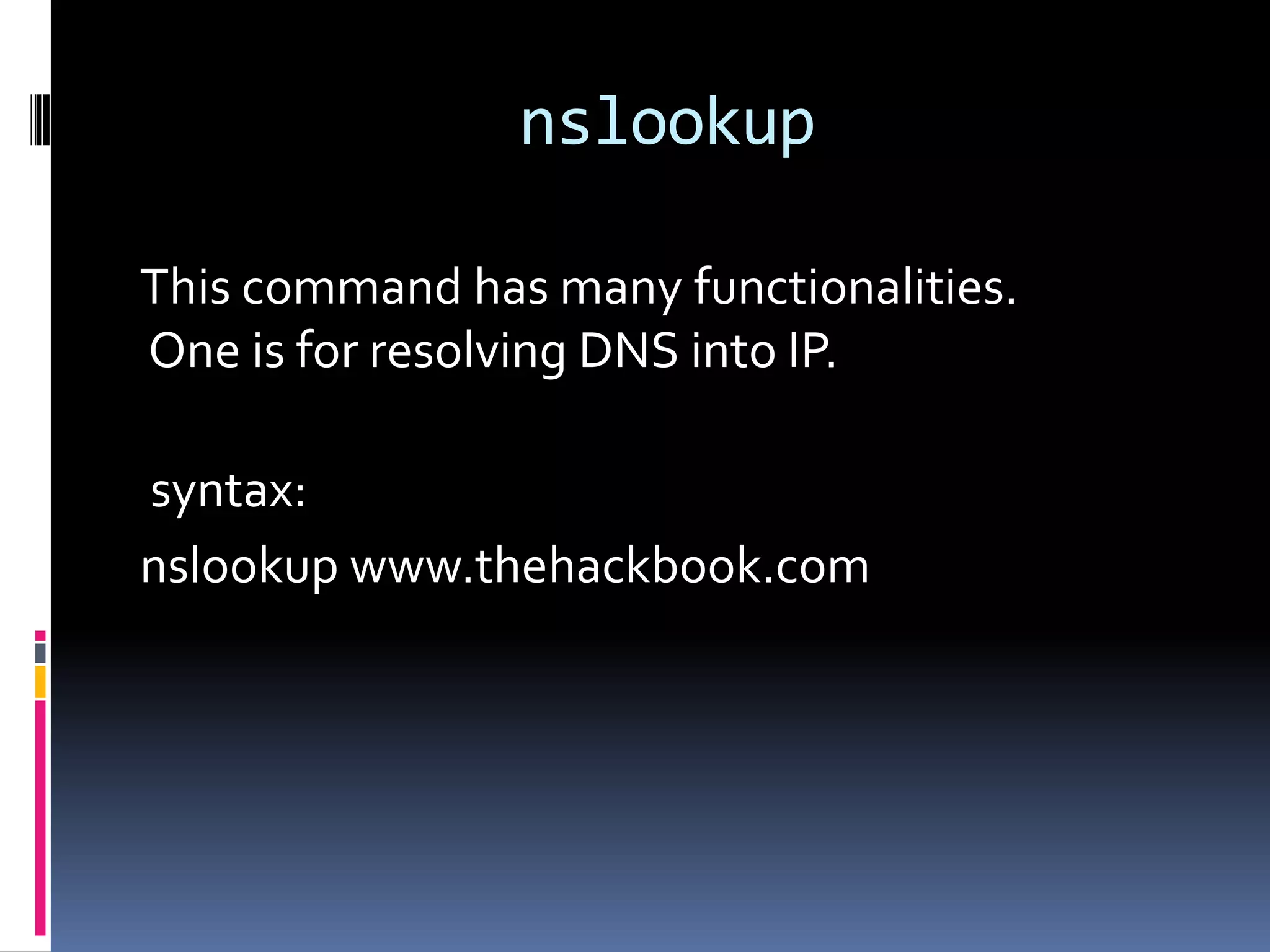 nslookup

This command has many functionalities.
One is for resolving DNS into IP.

syntax:
nslookup www.thehackbook.com
 