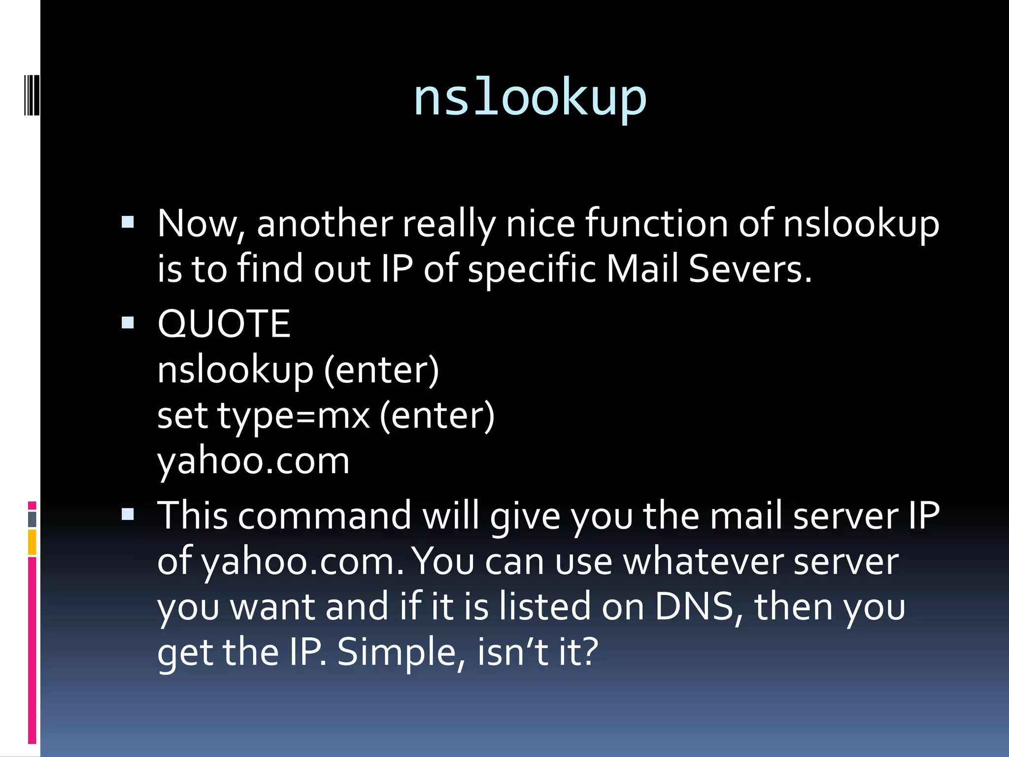 nslookup

 Now, another really nice function of nslookup
  is to find out IP of specific Mail Severs.
 QUOTE
  nslookup (enter)
  set type=mx (enter)
  yahoo.com
 This command will give you the mail server IP
  of yahoo.com. You can use whatever server
  you want and if it is listed on DNS, then you
  get the IP. Simple, isn’t it?
 