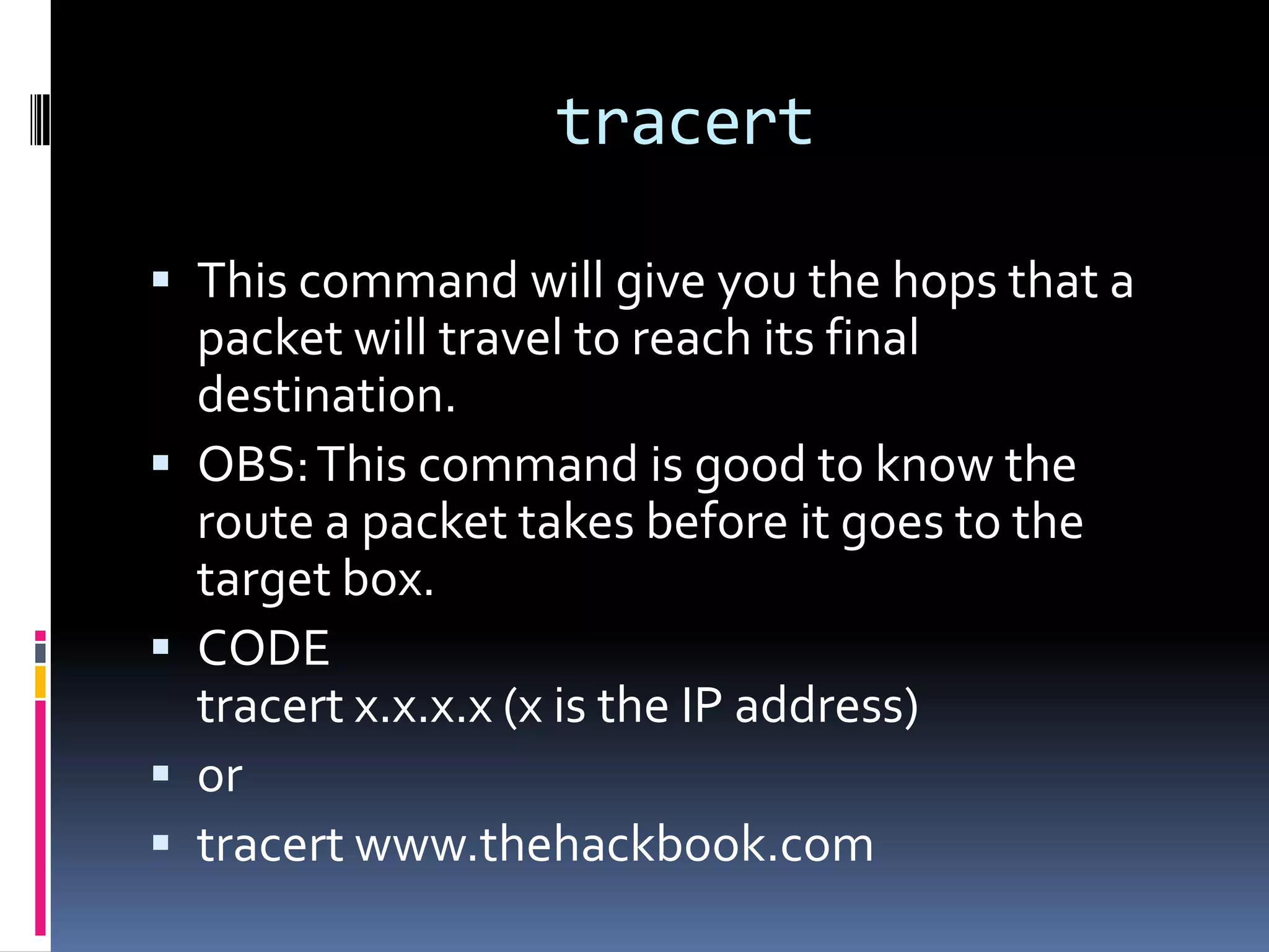 tracert

 This command will give you the hops that a
    packet will travel to reach its final
    destination.
   OBS: This command is good to know the
    route a packet takes before it goes to the
    target box.
   CODE
    tracert x.x.x.x (x is the IP address)
   or
   tracert www.thehackbook.com
 
