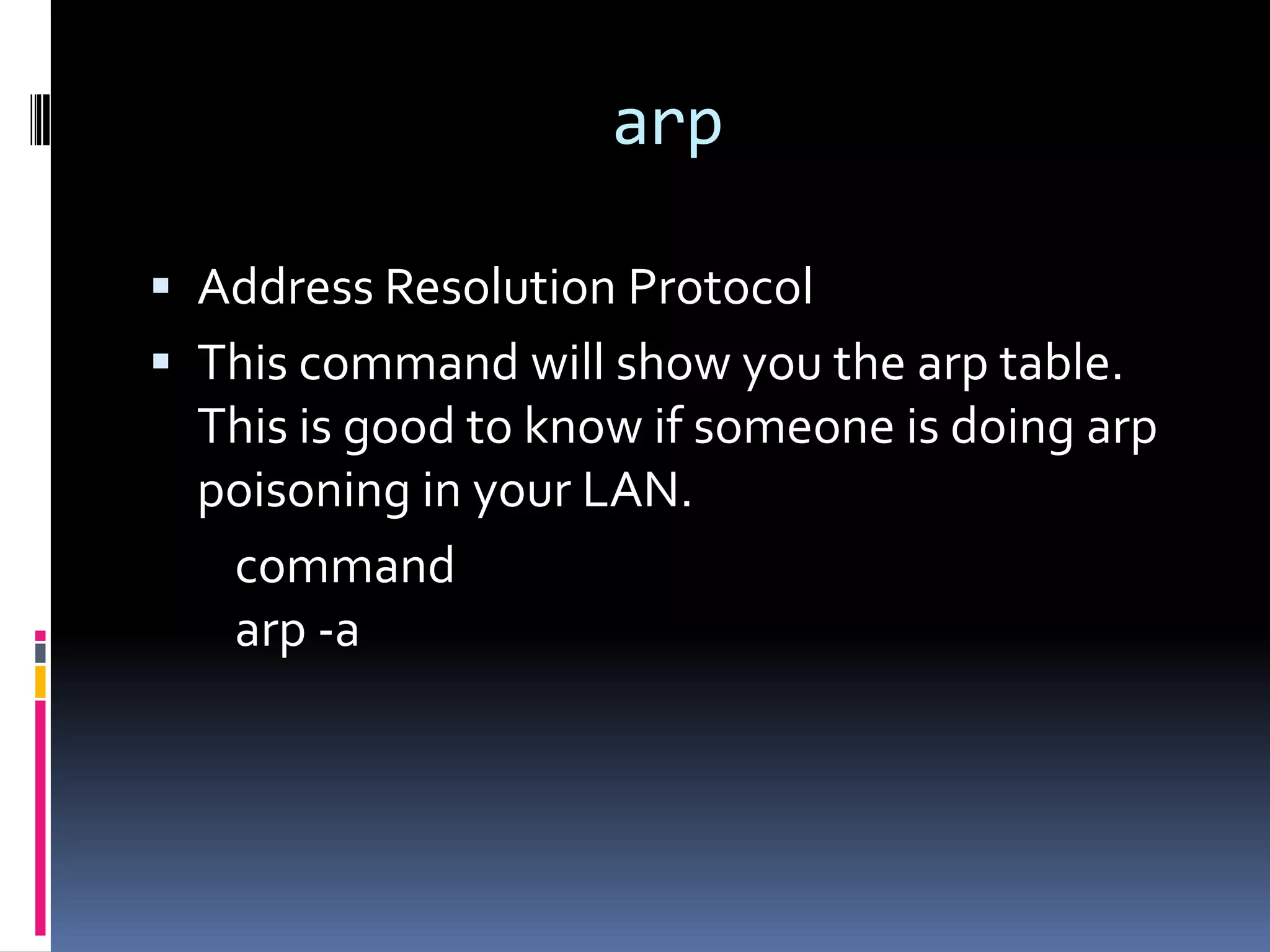 arp

 Address Resolution Protocol
 This command will show you the arp table.
  This is good to know if someone is doing arp
  poisoning in your LAN.
   command
   arp -a
 