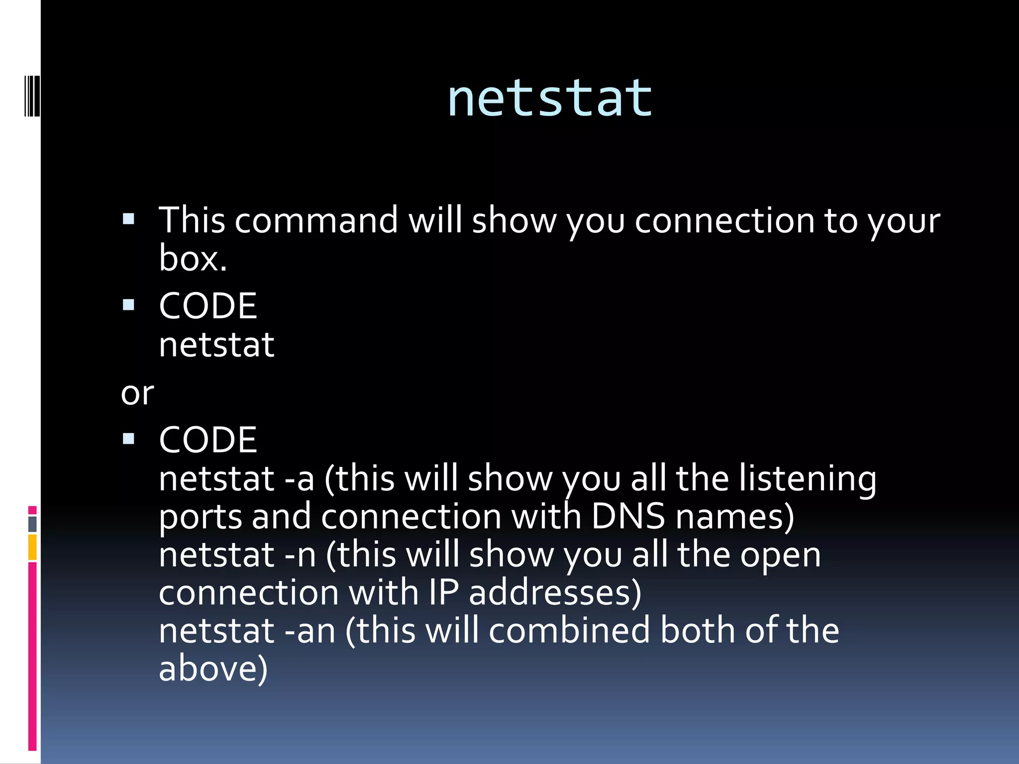 netstat

 This command will show you connection to your
  box.
 CODE
  netstat
or
 CODE
   netstat -a (this will show you all the listening
   ports and connection with DNS names)
   netstat -n (this will show you all the open
   connection with IP addresses)
   netstat -an (this will combined both of the
   above)
 