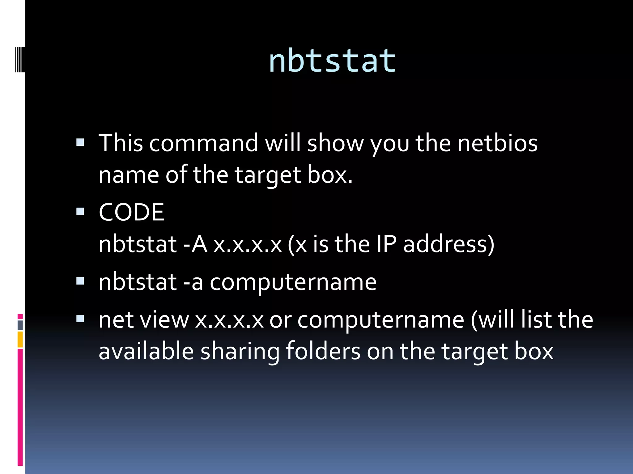 nbtstat

 This command will show you the netbios
  name of the target box.
 CODE
  nbtstat -A x.x.x.x (x is the IP address)
 nbtstat -a computername
 net view x.x.x.x or computername (will list the
  available sharing folders on the target box
 
