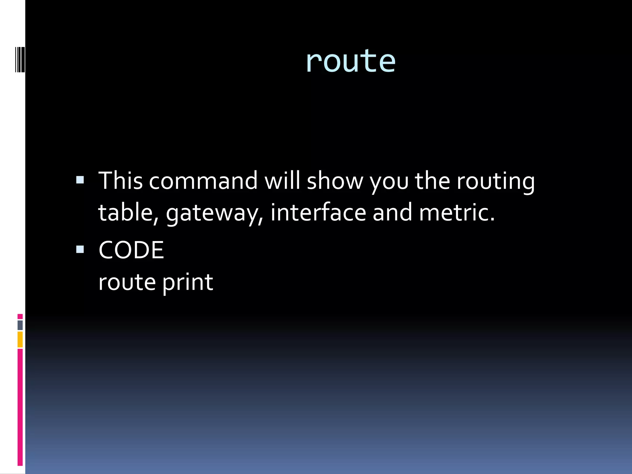 route


 This command will show you the routing
  table, gateway, interface and metric.
 CODE
  route print
 