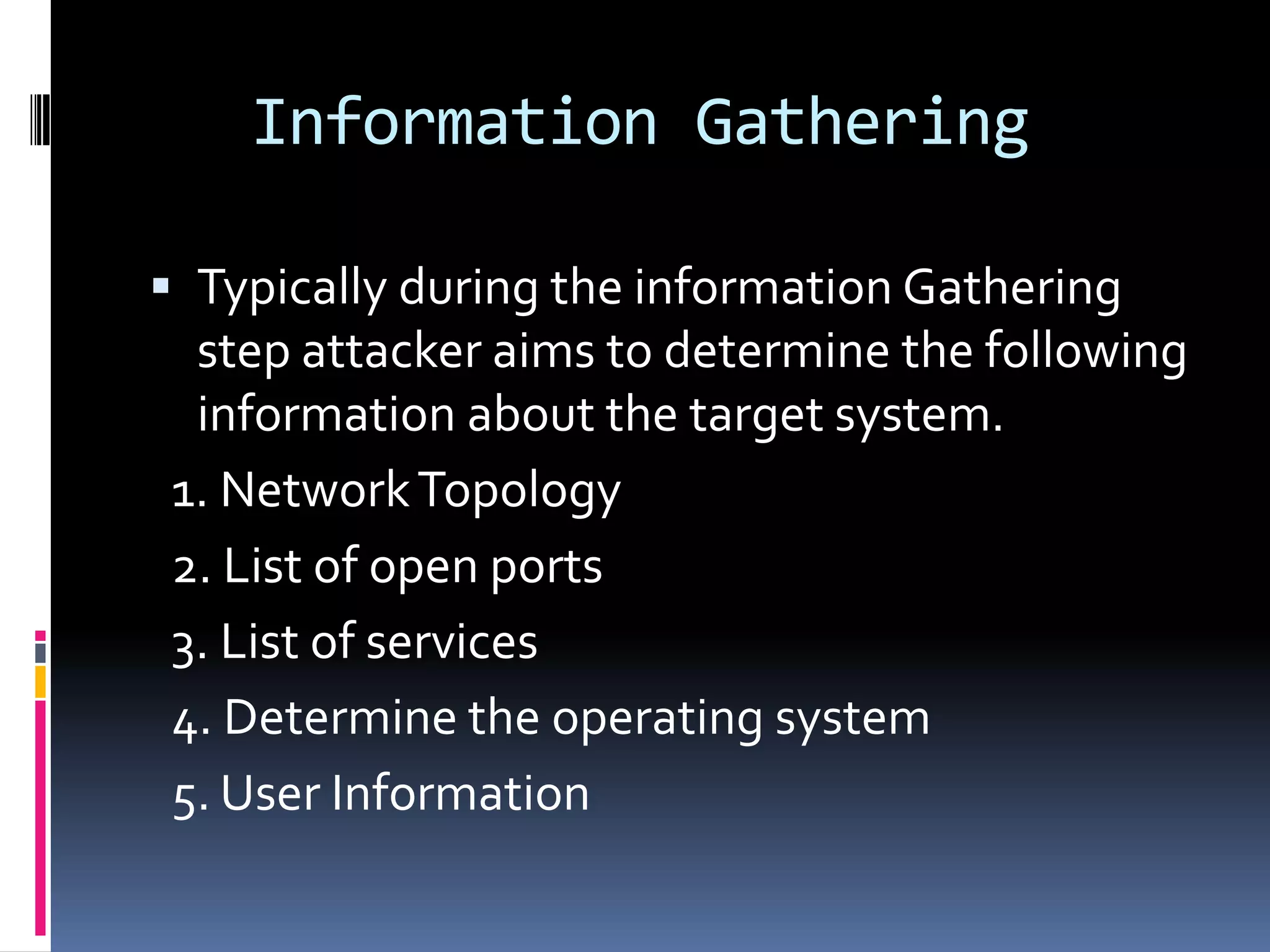Information Gathering

 Typically during the information Gathering
 step attacker aims to determine the following
 information about the target system.
1. Network Topology
2. List of open ports
3. List of services
4. Determine the operating system
5. User Information
 