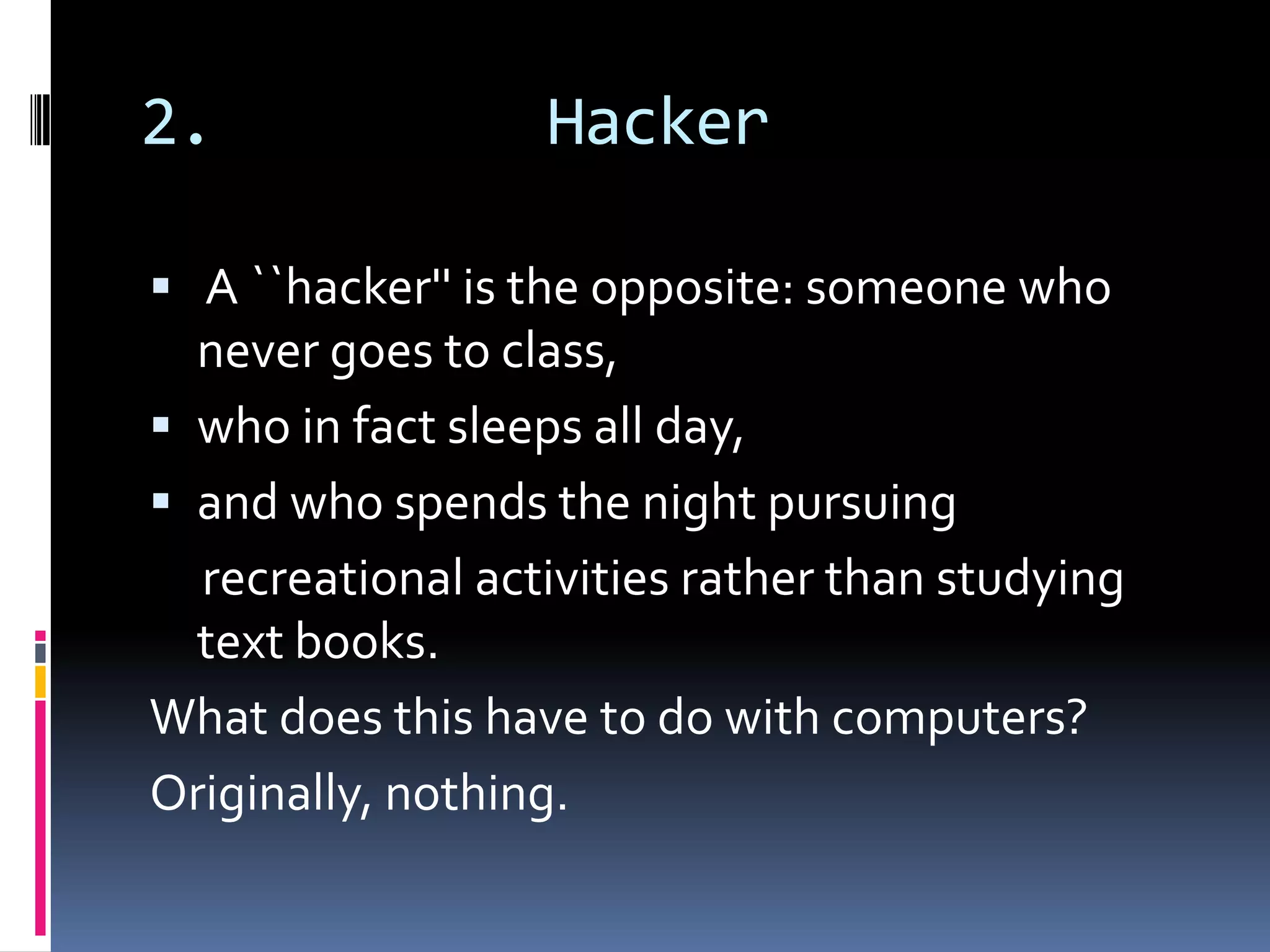 2.                Hacker

 A ``hacker'' is the opposite: someone who
  never goes to class,
 who in fact sleeps all day,
 and who spends the night pursuing
  recreational activities rather than studying
  text books.
What does this have to do with computers?
Originally, nothing.
 