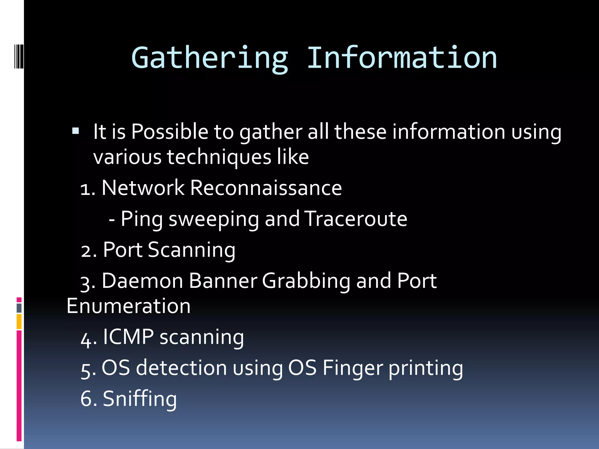 Gathering Information

 It is Possible to gather all these information using
  various techniques like
 1. Network Reconnaissance
    - Ping sweeping and Traceroute
 2. Port Scanning
 3. Daemon Banner Grabbing and Port
Enumeration
 4. ICMP scanning
 5. OS detection using OS Finger printing
 6. Sniffing
 