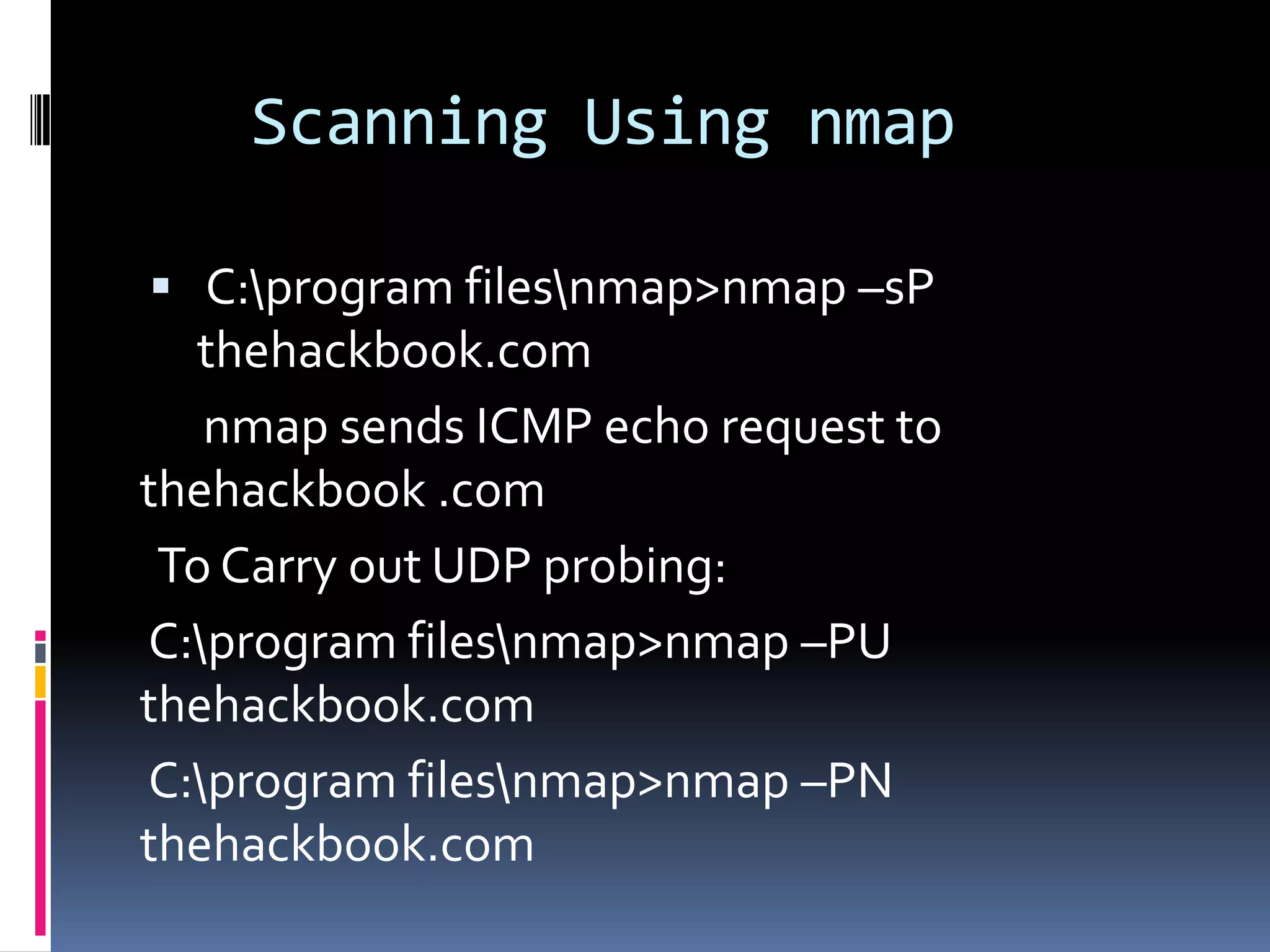 Scanning Using nmap

 C:program filesnmap>nmap –sP
  thehackbook.com
   nmap sends ICMP echo request to
thehackbook .com
 To Carry out UDP probing:
C:program filesnmap>nmap –PU
thehackbook.com
C:program filesnmap>nmap –PN
thehackbook.com
 