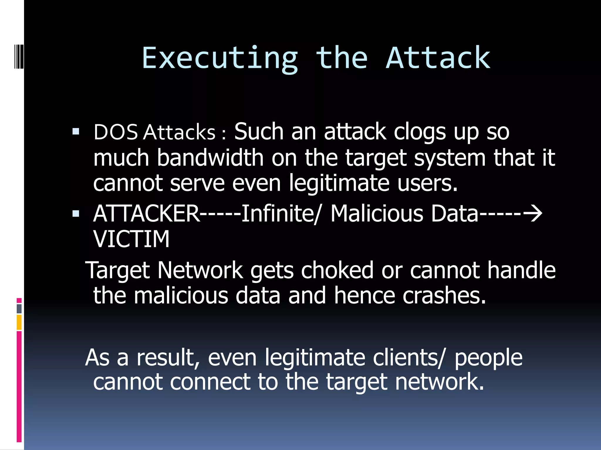 Executing the Attack

 DOS Attacks : Such an attack clogs up so
  much bandwidth on the target system that it
  cannot serve even legitimate users.
 ATTACKER-----Infinite/ Malicious Data-----
  VICTIM
 Target Network gets choked or cannot handle
  the malicious data and hence crashes.

 As a result, even legitimate clients/ people
  cannot connect to the target network.
 