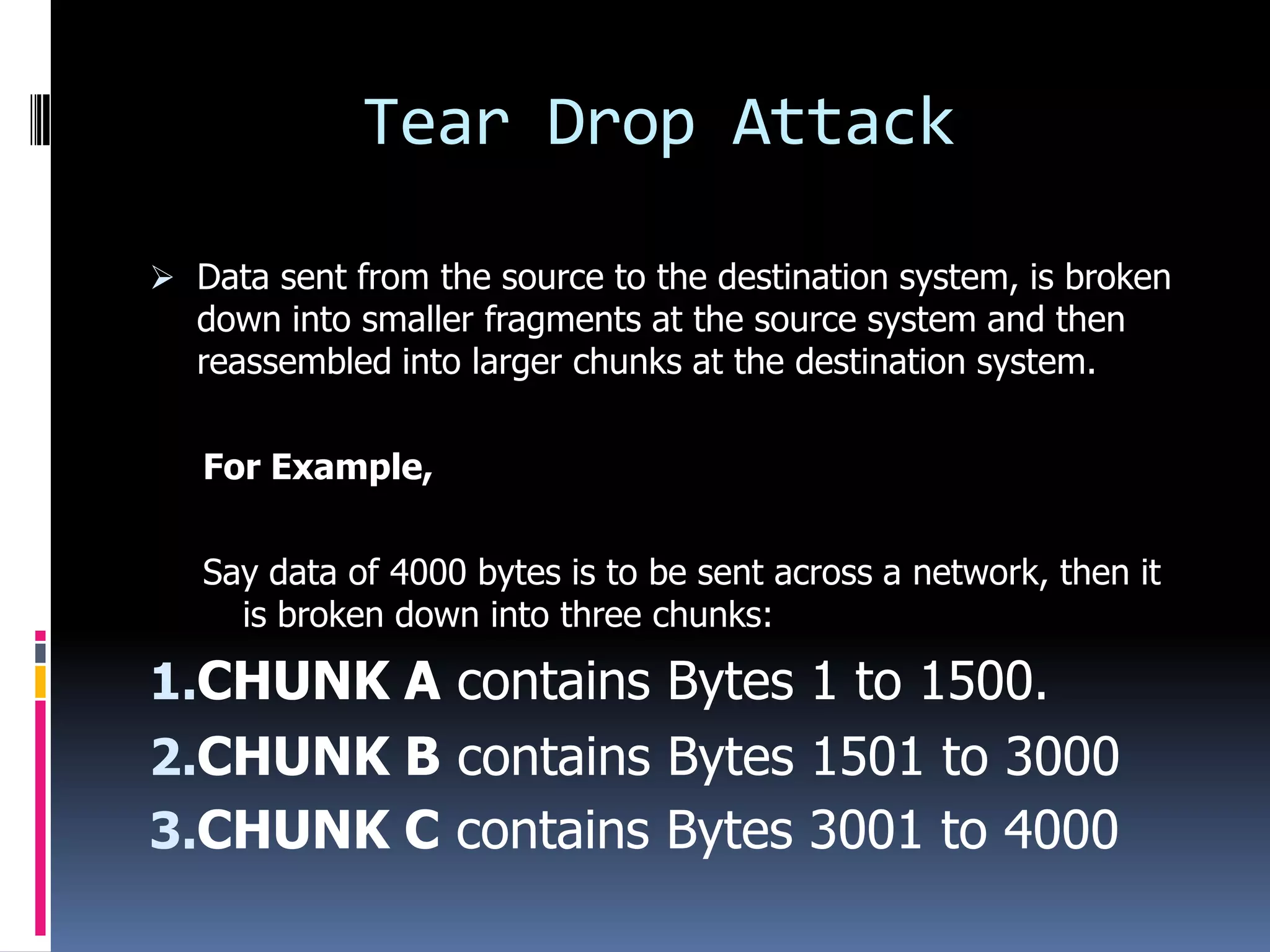 Tear Drop Attack

 Data sent from the source to the destination system, is broken
  down into smaller fragments at the source system and then
  reassembled into larger chunks at the destination system.

   For Example,

   Say data of 4000 bytes is to be sent across a network, then it
     is broken down into three chunks:

1.CHUNK A contains Bytes 1 to 1500.
2.CHUNK B contains Bytes 1501 to 3000
3.CHUNK C contains Bytes 3001 to 4000
 