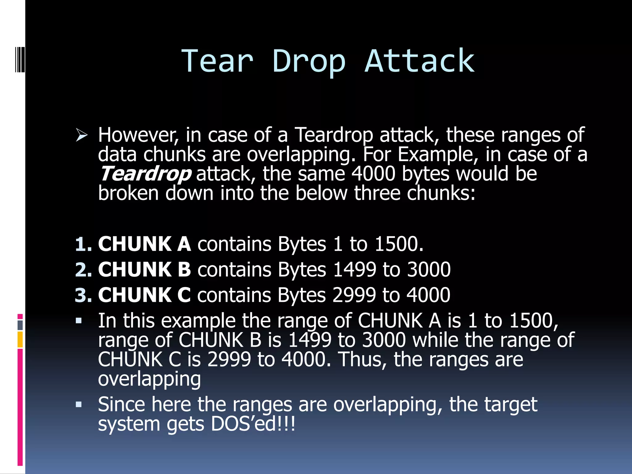 Tear Drop Attack
 However, in case of a Teardrop attack, these ranges of
  data chunks are overlapping. For Example, in case of a
  Teardrop attack, the same 4000 bytes would be
  broken down into the below three chunks:

1. CHUNK A contains  Bytes 1 to 1500.
2. CHUNK B contains  Bytes 1499 to 3000
3. CHUNK C contains  Bytes 2999 to 4000
 In this example therange of CHUNK A is 1 to 1500,
  range of CHUNK B is 1499 to 3000 while the range of
  CHUNK C is 2999 to 4000. Thus, the ranges are
  overlapping
 Since here the ranges are overlapping, the target
  system gets DOS’ed!!!
 