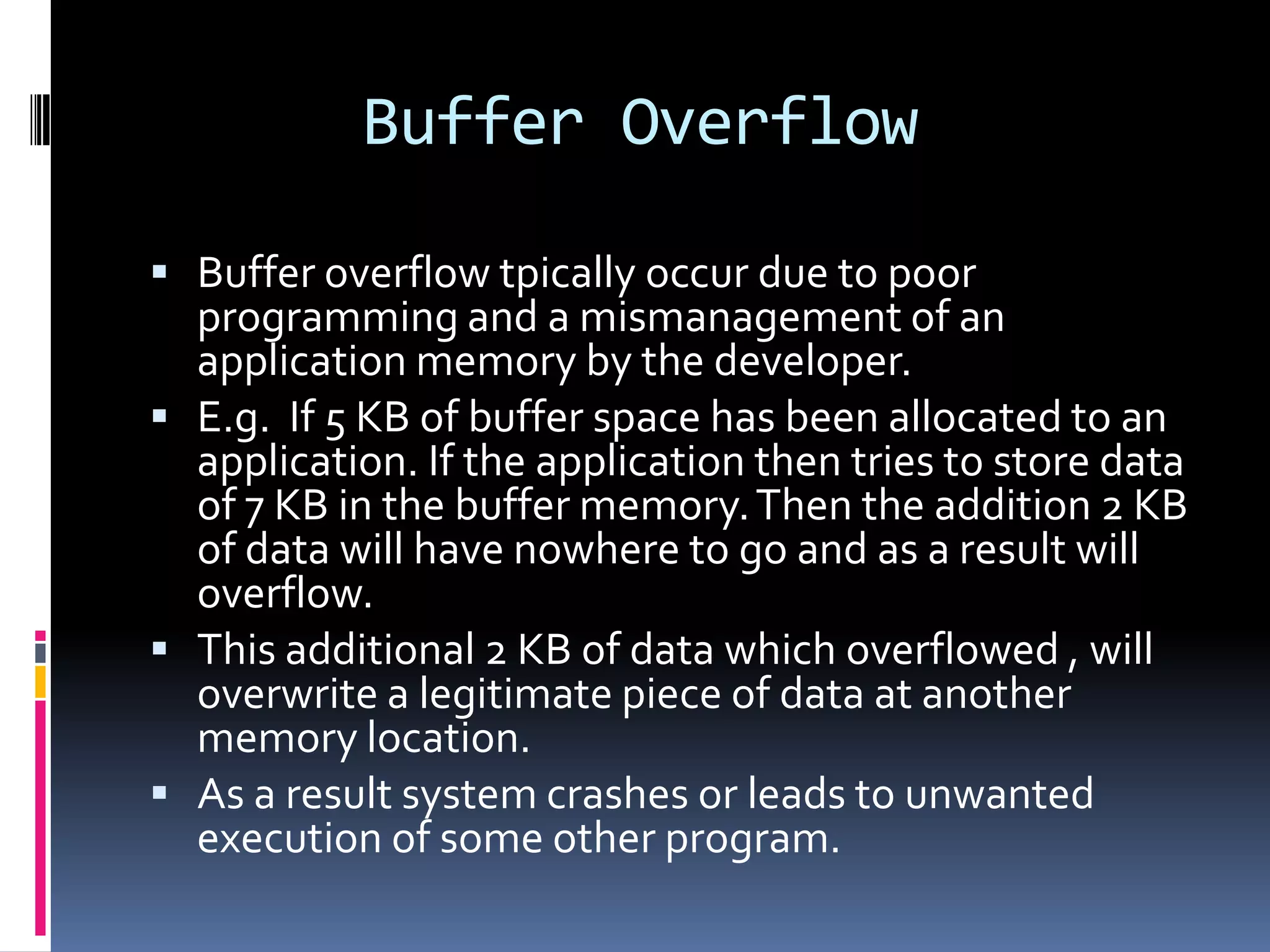 Buffer Overflow

 Buffer overflow tpically occur due to poor
  programming and a mismanagement of an
  application memory by the developer.
 E.g. If 5 KB of buffer space has been allocated to an
  application. If the application then tries to store data
  of 7 KB in the buffer memory. Then the addition 2 KB
  of data will have nowhere to go and as a result will
  overflow.
 This additional 2 KB of data which overflowed , will
  overwrite a legitimate piece of data at another
  memory location.
 As a result system crashes or leads to unwanted
  execution of some other program.
 