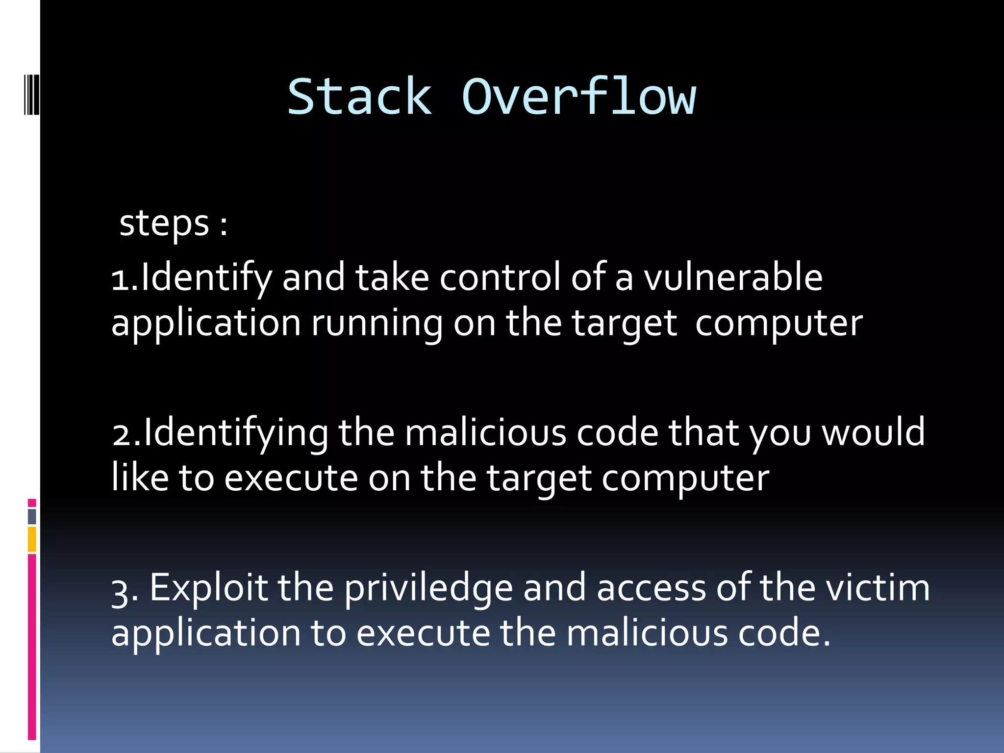 Stack Overflow

steps :
1.Identify and take control of a vulnerable
application running on the target computer

2.Identifying the malicious code that you would
like to execute on the target computer

3. Exploit the priviledge and access of the victim
application to execute the malicious code.
 