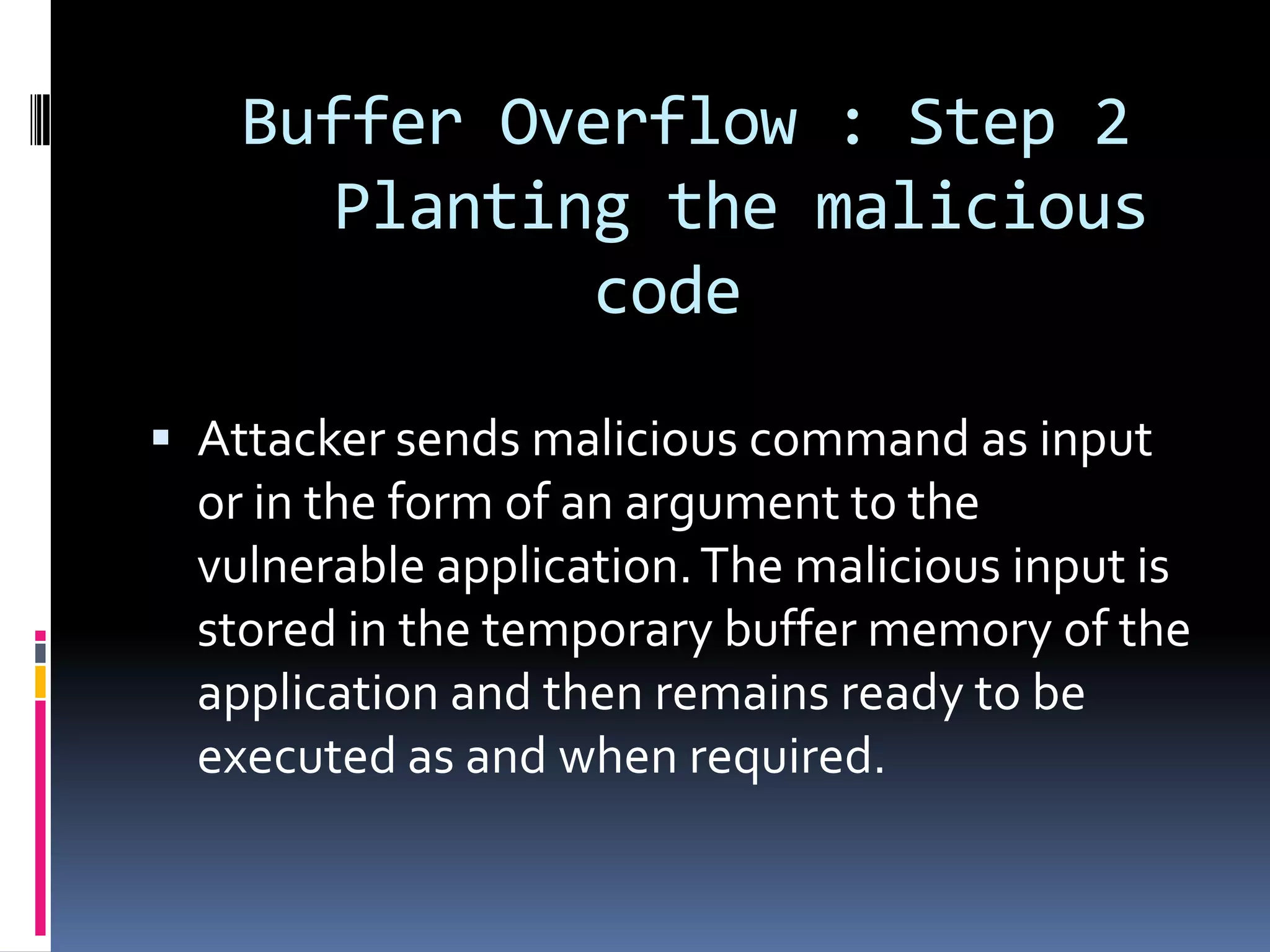 Buffer Overflow : Step 2
       Planting the malicious
              code

 Attacker sends malicious command as input
  or in the form of an argument to the
  vulnerable application. The malicious input is
  stored in the temporary buffer memory of the
  application and then remains ready to be
  executed as and when required.
 